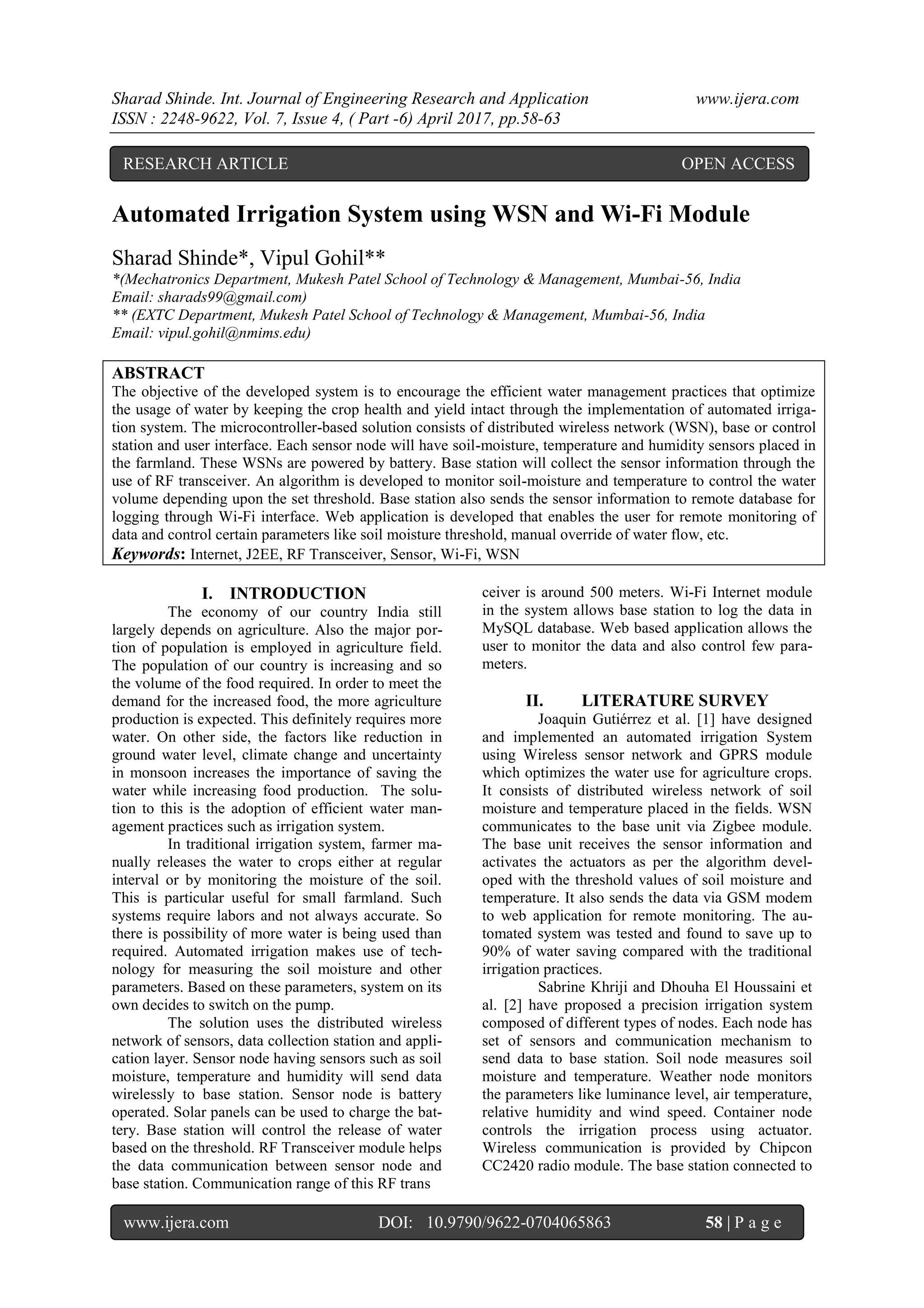Sharad Shinde. Int. Journal of Engineering Research and Application www.ijera.com
ISSN : 2248-9622, Vol. 7, Issue 4, ( Part -6) April 2017, pp.58-63
www.ijera.com DOI: 10.9790/9622-0704065863 58 | P a g e
Automated Irrigation System using WSN and Wi-Fi Module
Sharad Shinde*, Vipul Gohil**
*(Mechatronics Department, Mukesh Patel School of Technology & Management, Mumbai-56, India
Email: sharads99@gmail.com)
** (EXTC Department, Mukesh Patel School of Technology & Management, Mumbai-56, India
Email: vipul.gohil@nmims.edu)
ABSTRACT
The objective of the developed system is to encourage the efficient water management practices that optimize
the usage of water by keeping the crop health and yield intact through the implementation of automated irriga-
tion system. The microcontroller-based solution consists of distributed wireless network (WSN), base or control
station and user interface. Each sensor node will have soil-moisture, temperature and humidity sensors placed in
the farmland. These WSNs are powered by battery. Base station will collect the sensor information through the
use of RF transceiver. An algorithm is developed to monitor soil-moisture and temperature to control the water
volume depending upon the set threshold. Base station also sends the sensor information to remote database for
logging through Wi-Fi interface. Web application is developed that enables the user for remote monitoring of
data and control certain parameters like soil moisture threshold, manual override of water flow, etc.
Keywords: Internet, J2EE, RF Transceiver, Sensor, Wi-Fi, WSN
I. INTRODUCTION
The economy of our country India still
largely depends on agriculture. Also the major por-
tion of population is employed in agriculture field.
The population of our country is increasing and so
the volume of the food required. In order to meet the
demand for the increased food, the more agriculture
production is expected. This definitely requires more
water. On other side, the factors like reduction in
ground water level, climate change and uncertainty
in monsoon increases the importance of saving the
water while increasing food production. The solu-
tion to this is the adoption of efficient water man-
agement practices such as irrigation system.
In traditional irrigation system, farmer ma-
nually releases the water to crops either at regular
interval or by monitoring the moisture of the soil.
This is particular useful for small farmland. Such
systems require labors and not always accurate. So
there is possibility of more water is being used than
required. Automated irrigation makes use of tech-
nology for measuring the soil moisture and other
parameters. Based on these parameters, system on its
own decides to switch on the pump.
The solution uses the distributed wireless
network of sensors, data collection station and appli-
cation layer. Sensor node having sensors such as soil
moisture, temperature and humidity will send data
wirelessly to base station. Sensor node is battery
operated. Solar panels can be used to charge the bat-
tery. Base station will control the release of water
based on the threshold. RF Transceiver module helps
the data communication between sensor node and
base station. Communication range of this RF trans
ceiver is around 500 meters. Wi-Fi Internet module
in the system allows base station to log the data in
MySQL database. Web based application allows the
user to monitor the data and also control few para-
meters.
II. LITERATURE SURVEY
Joaquin Gutiérrez et al. [1] have designed
and implemented an automated irrigation System
using Wireless sensor network and GPRS module
which optimizes the water use for agriculture crops.
It consists of distributed wireless network of soil
moisture and temperature placed in the fields. WSN
communicates to the base unit via Zigbee module.
The base unit receives the sensor information and
activates the actuators as per the algorithm devel-
oped with the threshold values of soil moisture and
temperature. It also sends the data via GSM modem
to web application for remote monitoring. The au-
tomated system was tested and found to save up to
90% of water saving compared with the traditional
irrigation practices.
Sabrine Khriji and Dhouha El Houssaini et
al. [2] have proposed a precision irrigation system
composed of different types of nodes. Each node has
set of sensors and communication mechanism to
send data to base station. Soil node measures soil
moisture and temperature. Weather node monitors
the parameters like luminance level, air temperature,
relative humidity and wind speed. Container node
controls the irrigation process using actuator.
Wireless communication is provided by Chipcon
CC2420 radio module. The base station connected to
RESEARCH ARTICLE OPEN ACCESS
 