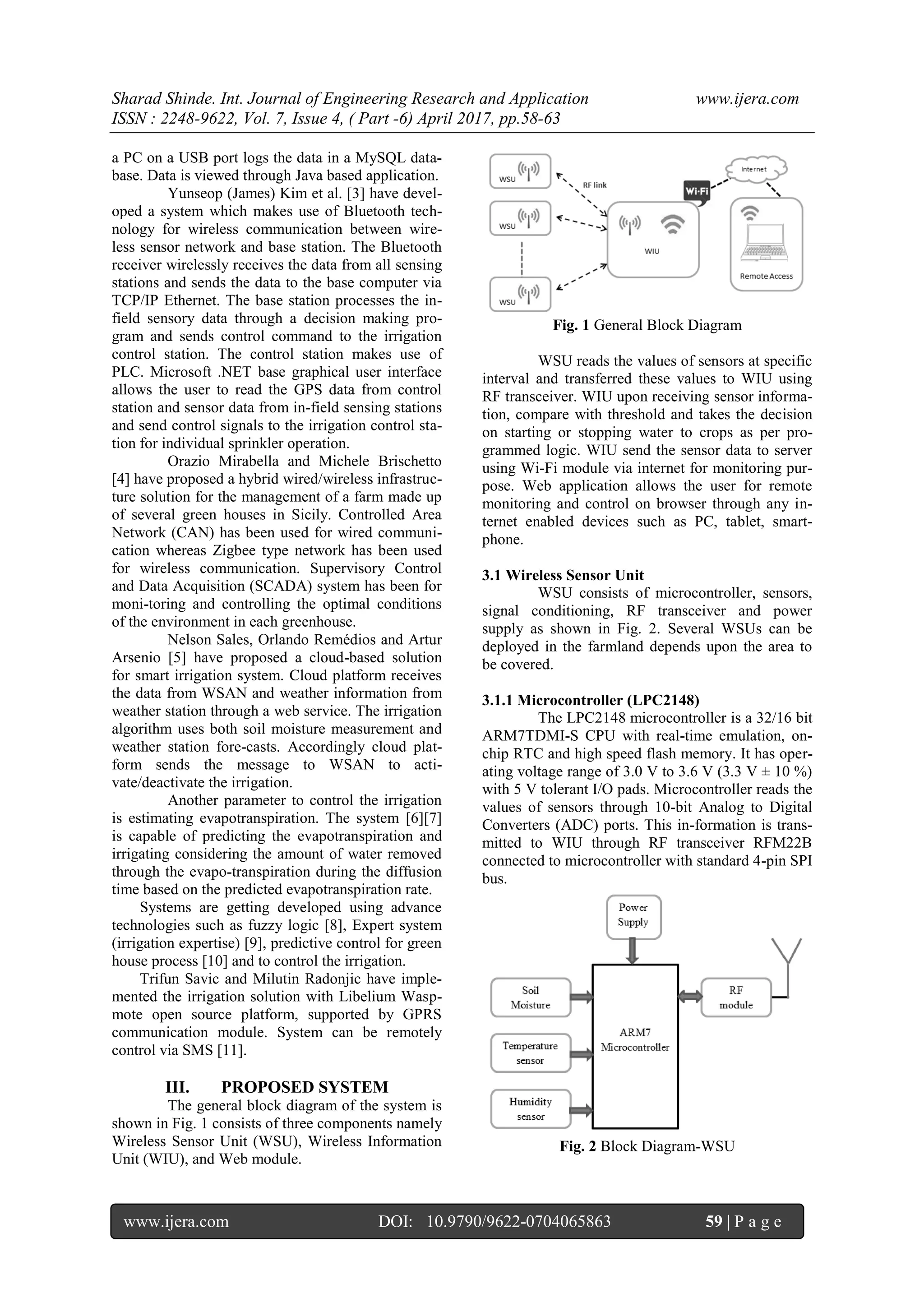 Sharad Shinde. Int. Journal of Engineering Research and Application www.ijera.com
ISSN : 2248-9622, Vol. 7, Issue 4, ( Part -6) April 2017, pp.58-63
www.ijera.com DOI: 10.9790/9622-0704065863 59 | P a g e
a PC on a USB port logs the data in a MySQL data-
base. Data is viewed through Java based application.
Yunseop (James) Kim et al. [3] have devel-
oped a system which makes use of Bluetooth tech-
nology for wireless communication between wire-
less sensor network and base station. The Bluetooth
receiver wirelessly receives the data from all sensing
stations and sends the data to the base computer via
TCP/IP Ethernet. The base station processes the in-
field sensory data through a decision making pro-
gram and sends control command to the irrigation
control station. The control station makes use of
PLC. Microsoft .NET base graphical user interface
allows the user to read the GPS data from control
station and sensor data from in-field sensing stations
and send control signals to the irrigation control sta-
tion for individual sprinkler operation.
Orazio Mirabella and Michele Brischetto
[4] have proposed a hybrid wired/wireless infrastruc-
ture solution for the management of a farm made up
of several green houses in Sicily. Controlled Area
Network (CAN) has been used for wired communi-
cation whereas Zigbee type network has been used
for wireless communication. Supervisory Control
and Data Acquisition (SCADA) system has been for
moni-toring and controlling the optimal conditions
of the environment in each greenhouse.
Nelson Sales, Orlando Remédios and Artur
Arsenio [5] have proposed a cloud-based solution
for smart irrigation system. Cloud platform receives
the data from WSAN and weather information from
weather station through a web service. The irrigation
algorithm uses both soil moisture measurement and
weather station fore-casts. Accordingly cloud plat-
form sends the message to WSAN to acti-
vate/deactivate the irrigation.
Another parameter to control the irrigation
is estimating evapotranspiration. The system [6][7]
is capable of predicting the evapotranspiration and
irrigating considering the amount of water removed
through the evapo-transpiration during the diffusion
time based on the predicted evapotranspiration rate.
Systems are getting developed using advance
technologies such as fuzzy logic [8], Expert system
(irrigation expertise) [9], predictive control for green
house process [10] and to control the irrigation.
Trifun Savic and Milutin Radonjic have imple-
mented the irrigation solution with Libelium Wasp-
mote open source platform, supported by GPRS
communication module. System can be remotely
control via SMS [11].
III. PROPOSED SYSTEM
The general block diagram of the system is
shown in Fig. 1 consists of three components namely
Wireless Sensor Unit (WSU), Wireless Information
Unit (WIU), and Web module.
Fig. 1 General Block Diagram
WSU reads the values of sensors at specific
interval and transferred these values to WIU using
RF transceiver. WIU upon receiving sensor informa-
tion, compare with threshold and takes the decision
on starting or stopping water to crops as per pro-
grammed logic. WIU send the sensor data to server
using Wi-Fi module via internet for monitoring pur-
pose. Web application allows the user for remote
monitoring and control on browser through any in-
ternet enabled devices such as PC, tablet, smart-
phone.
3.1 Wireless Sensor Unit
WSU consists of microcontroller, sensors,
signal conditioning, RF transceiver and power
supply as shown in Fig. 2. Several WSUs can be
deployed in the farmland depends upon the area to
be covered.
3.1.1 Microcontroller (LPC2148)
The LPC2148 microcontroller is a 32/16 bit
ARM7TDMI-S CPU with real-time emulation, on-
chip RTC and high speed flash memory. It has oper-
ating voltage range of 3.0 V to 3.6 V (3.3 V ± 10 %)
with 5 V tolerant I/O pads. Microcontroller reads the
values of sensors through 10-bit Analog to Digital
Converters (ADC) ports. This in-formation is trans-
mitted to WIU through RF transceiver RFM22B
connected to microcontroller with standard 4-pin SPI
bus.
Fig. 2 Block Diagram-WSU
 