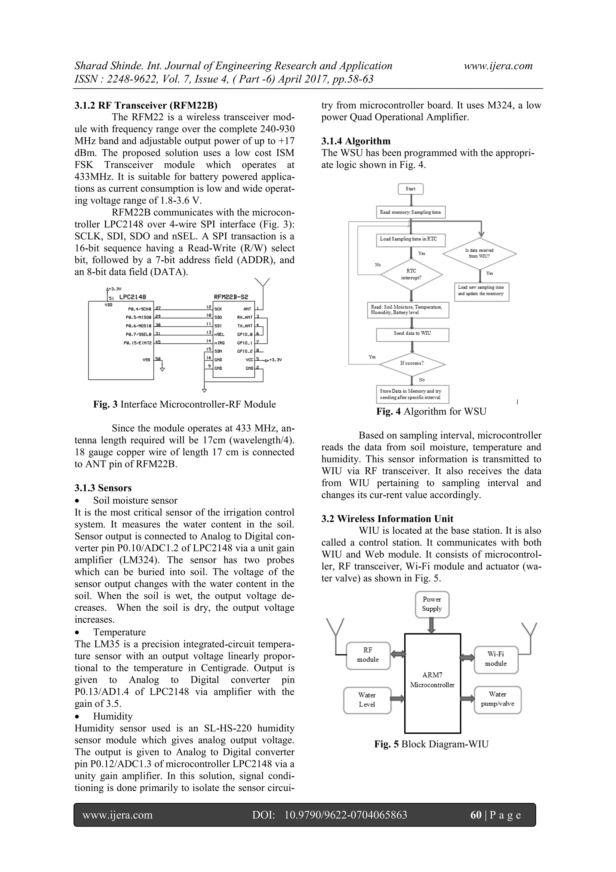 Sharad Shinde. Int. Journal of Engineering Research and Application www.ijera.com
ISSN : 2248-9622, Vol. 7, Issue 4, ( Part -6) April 2017, pp.58-63
www.ijera.com DOI: 10.9790/9622-0704065863 60 | P a g e
3.1.2 RF Transceiver (RFM22B)
The RFM22 is a wireless transceiver mod-
ule with frequency range over the complete 240-930
MHz band and adjustable output power of up to +17
dBm. The proposed solution uses a low cost ISM
FSK Transceiver module which operates at
433MHz. It is suitable for battery powered applica-
tions as current consumption is low and wide operat-
ing voltage range of 1.8-3.6 V.
RFM22B communicates with the microcon-
troller LPC2148 over 4-wire SPI interface (Fig. 3):
SCLK, SDI, SDO and nSEL. A SPI transaction is a
16-bit sequence having a Read-Write (R/W) select
bit, followed by a 7-bit address field (ADDR), and
an 8-bit data field (DATA).
Fig. 3 Interface Microcontroller-RF Module
Since the module operates at 433 MHz, an-
tenna length required will be 17cm (wavelength/4).
18 gauge copper wire of length 17 cm is connected
to ANT pin of RFM22B.
3.1.3 Sensors
 Soil moisture sensor
It is the most critical sensor of the irrigation control
system. It measures the water content in the soil.
Sensor output is connected to Analog to Digital con-
verter pin P0.10/ADC1.2 of LPC2148 via a unit gain
amplifier (LM324). The sensor has two probes
which can be buried into soil. The voltage of the
sensor output changes with the water content in the
soil. When the soil is wet, the output voltage de-
creases. When the soil is dry, the output voltage
increases.
 Temperature
The LM35 is a precision integrated-circuit tempera-
ture sensor with an output voltage linearly propor-
tional to the temperature in Centigrade. Output is
given to Analog to Digital converter pin
P0.13/AD1.4 of LPC2148 via amplifier with the
gain of 3.5.
 Humidity
Humidity sensor used is an SL-HS-220 humidity
sensor module which gives analog output voltage.
The output is given to Analog to Digital converter
pin P0.12/ADC1.3 of microcontroller LPC2148 via a
unity gain amplifier. In this solution, signal condi-
tioning is done primarily to isolate the sensor circui-
try from microcontroller board. It uses M324, a low
power Quad Operational Amplifier.
3.1.4 Algorithm
The WSU has been programmed with the appropri-
ate logic shown in Fig. 4.
Fig. 4 Algorithm for WSU
Based on sampling interval, microcontroller
reads the data from soil moisture, temperature and
humidity. This sensor information is transmitted to
WIU via RF transceiver. It also receives the data
from WIU pertaining to sampling interval and
changes its cur-rent value accordingly.
3.2 Wireless Information Unit
WIU is located at the base station. It is also
called a control station. It communicates with both
WIU and Web module. It consists of microcontrol-
ler, RF transceiver, Wi-Fi module and actuator (wa-
ter valve) as shown in Fig. 5.
Fig. 5 Block Diagram-WIU
 