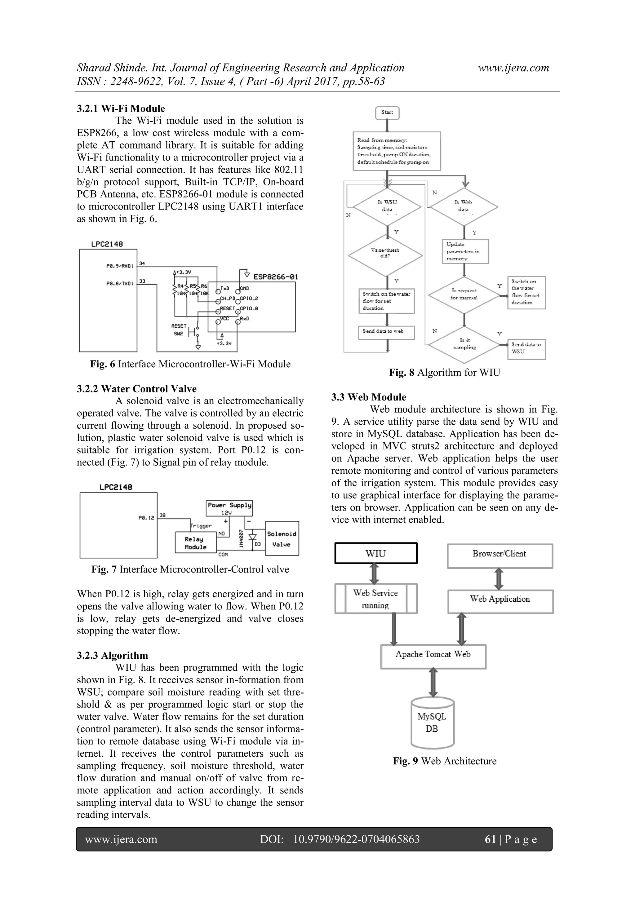 Sharad Shinde. Int. Journal of Engineering Research and Application www.ijera.com
ISSN : 2248-9622, Vol. 7, Issue 4, ( Part -6) April 2017, pp.58-63
www.ijera.com DOI: 10.9790/9622-0704065863 61 | P a g e
3.2.1 Wi-Fi Module
The Wi-Fi module used in the solution is
ESP8266, a low cost wireless module with a com-
plete AT command library. It is suitable for adding
Wi-Fi functionality to a microcontroller project via a
UART serial connection. It has features like 802.11
b/g/n protocol support, Built-in TCP/IP, On-board
PCB Antenna, etc. ESP8266-01 module is connected
to microcontroller LPC2148 using UART1 interface
as shown in Fig. 6.
Fig. 6 Interface Microcontroller-Wi-Fi Module
3.2.2 Water Control Valve
A solenoid valve is an electromechanically
operated valve. The valve is controlled by an electric
current flowing through a solenoid. In proposed so-
lution, plastic water solenoid valve is used which is
suitable for irrigation system. Port P0.12 is con-
nected (Fig. 7) to Signal pin of relay module.
Fig. 7 Interface Microcontroller-Control valve
When P0.12 is high, relay gets energized and in turn
opens the valve allowing water to flow. When P0.12
is low, relay gets de-energized and valve closes
stopping the water flow.
3.2.3 Algorithm
WIU has been programmed with the logic
shown in Fig. 8. It receives sensor in-formation from
WSU; compare soil moisture reading with set thre-
shold & as per programmed logic start or stop the
water valve. Water flow remains for the set duration
(control parameter). It also sends the sensor informa-
tion to remote database using Wi-Fi module via in-
ternet. It receives the control parameters such as
sampling frequency, soil moisture threshold, water
flow duration and manual on/off of valve from re-
mote application and action accordingly. It sends
sampling interval data to WSU to change the sensor
reading intervals.
Fig. 8 Algorithm for WIU
3.3 Web Module
Web module architecture is shown in Fig.
9. A service utility parse the data send by WIU and
store in MySQL database. Application has been de-
veloped in MVC struts2 architecture and deployed
on Apache server. Web application helps the user
remote monitoring and control of various parameters
of the irrigation system. This module provides easy
to use graphical interface for displaying the parame-
ters on browser. Application can be seen on any de-
vice with internet enabled.
Fig. 9 Web Architecture
 