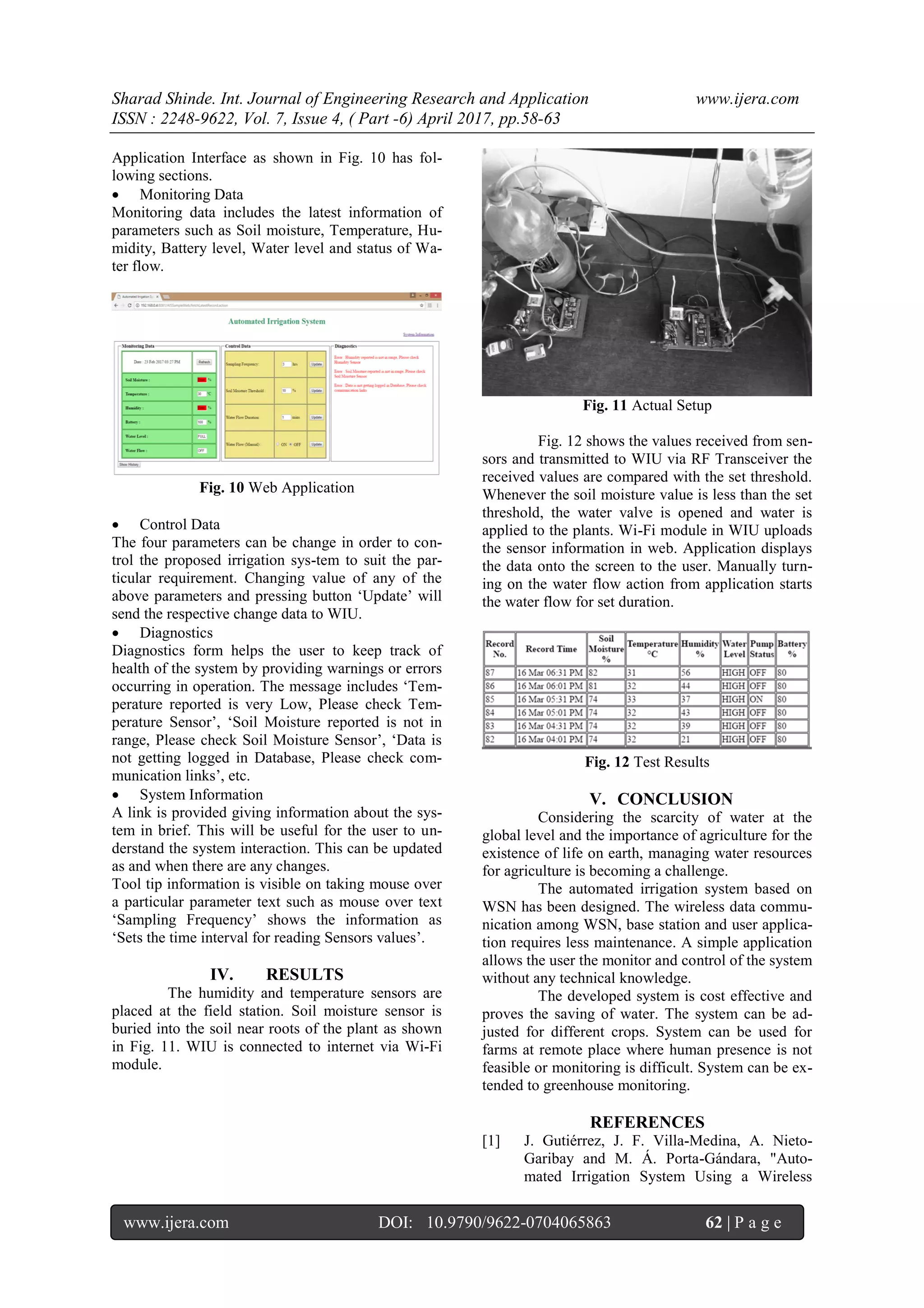 Sharad Shinde. Int. Journal of Engineering Research and Application www.ijera.com
ISSN : 2248-9622, Vol. 7, Issue 4, ( Part -6) April 2017, pp.58-63
www.ijera.com DOI: 10.9790/9622-0704065863 62 | P a g e
Application Interface as shown in Fig. 10 has fol-
lowing sections.
 Monitoring Data
Monitoring data includes the latest information of
parameters such as Soil moisture, Temperature, Hu-
midity, Battery level, Water level and status of Wa-
ter flow.
Fig. 10 Web Application
 Control Data
The four parameters can be change in order to con-
trol the proposed irrigation sys-tem to suit the par-
ticular requirement. Changing value of any of the
above parameters and pressing button ‘Update’ will
send the respective change data to WIU.
 Diagnostics
Diagnostics form helps the user to keep track of
health of the system by providing warnings or errors
occurring in operation. The message includes ‘Tem-
perature reported is very Low, Please check Tem-
perature Sensor’, ‘Soil Moisture reported is not in
range, Please check Soil Moisture Sensor’, ‘Data is
not getting logged in Database, Please check com-
munication links’, etc.
 System Information
A link is provided giving information about the sys-
tem in brief. This will be useful for the user to un-
derstand the system interaction. This can be updated
as and when there are any changes.
Tool tip information is visible on taking mouse over
a particular parameter text such as mouse over text
‘Sampling Frequency’ shows the information as
‘Sets the time interval for reading Sensors values’.
IV. RESULTS
The humidity and temperature sensors are
placed at the field station. Soil moisture sensor is
buried into the soil near roots of the plant as shown
in Fig. 11. WIU is connected to internet via Wi-Fi
module.
Fig. 11 Actual Setup
Fig. 12 shows the values received from sen-
sors and transmitted to WIU via RF Transceiver the
received values are compared with the set threshold.
Whenever the soil moisture value is less than the set
threshold, the water valve is opened and water is
applied to the plants. Wi-Fi module in WIU uploads
the sensor information in web. Application displays
the data onto the screen to the user. Manually turn-
ing on the water flow action from application starts
the water flow for set duration.
Fig. 12 Test Results
V. CONCLUSION
Considering the scarcity of water at the
global level and the importance of agriculture for the
existence of life on earth, managing water resources
for agriculture is becoming a challenge.
The automated irrigation system based on
WSN has been designed. The wireless data commu-
nication among WSN, base station and user applica-
tion requires less maintenance. A simple application
allows the user the monitor and control of the system
without any technical knowledge.
The developed system is cost effective and
proves the saving of water. The system can be ad-
justed for different crops. System can be used for
farms at remote place where human presence is not
feasible or monitoring is difficult. System can be ex-
tended to greenhouse monitoring.
REFERENCES
[1] J. Gutiérrez, J. F. Villa-Medina, A. Nieto-
Garibay and M. Á. Porta-Gándara, "Auto-
mated Irrigation System Using a Wireless
 