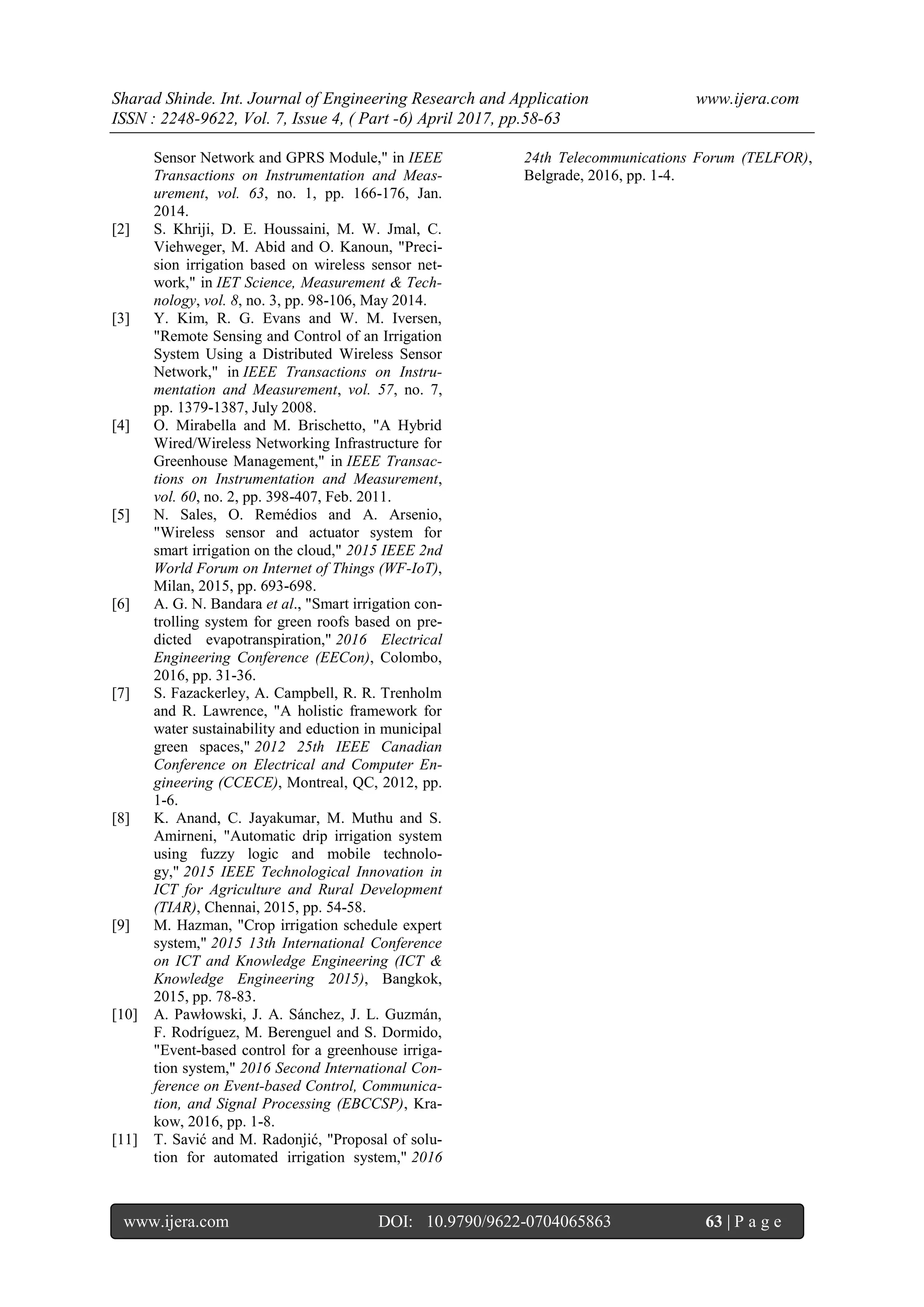 Sharad Shinde. Int. Journal of Engineering Research and Application www.ijera.com
ISSN : 2248-9622, Vol. 7, Issue 4, ( Part -6) April 2017, pp.58-63
www.ijera.com DOI: 10.9790/9622-0704065863 63 | P a g e
Sensor Network and GPRS Module," in IEEE
Transactions on Instrumentation and Meas-
urement, vol. 63, no. 1, pp. 166-176, Jan.
2014.
[2] S. Khriji, D. E. Houssaini, M. W. Jmal, C.
Viehweger, M. Abid and O. Kanoun, "Preci-
sion irrigation based on wireless sensor net-
work," in IET Science, Measurement & Tech-
nology, vol. 8, no. 3, pp. 98-106, May 2014.
[3] Y. Kim, R. G. Evans and W. M. Iversen,
"Remote Sensing and Control of an Irrigation
System Using a Distributed Wireless Sensor
Network," in IEEE Transactions on Instru-
mentation and Measurement, vol. 57, no. 7,
pp. 1379-1387, July 2008.
[4] O. Mirabella and M. Brischetto, "A Hybrid
Wired/Wireless Networking Infrastructure for
Greenhouse Management," in IEEE Transac-
tions on Instrumentation and Measurement,
vol. 60, no. 2, pp. 398-407, Feb. 2011.
[5] N. Sales, O. Remédios and A. Arsenio,
"Wireless sensor and actuator system for
smart irrigation on the cloud," 2015 IEEE 2nd
World Forum on Internet of Things (WF-IoT),
Milan, 2015, pp. 693-698.
[6] A. G. N. Bandara et al., "Smart irrigation con-
trolling system for green roofs based on pre-
dicted evapotranspiration," 2016 Electrical
Engineering Conference (EECon), Colombo,
2016, pp. 31-36.
[7] S. Fazackerley, A. Campbell, R. R. Trenholm
and R. Lawrence, "A holistic framework for
water sustainability and eduction in municipal
green spaces," 2012 25th IEEE Canadian
Conference on Electrical and Computer En-
gineering (CCECE), Montreal, QC, 2012, pp.
1-6.
[8] K. Anand, C. Jayakumar, M. Muthu and S.
Amirneni, "Automatic drip irrigation system
using fuzzy logic and mobile technolo-
gy," 2015 IEEE Technological Innovation in
ICT for Agriculture and Rural Development
(TIAR), Chennai, 2015, pp. 54-58.
[9] M. Hazman, "Crop irrigation schedule expert
system," 2015 13th International Conference
on ICT and Knowledge Engineering (ICT &
Knowledge Engineering 2015), Bangkok,
2015, pp. 78-83.
[10] A. Pawłowski, J. A. Sánchez, J. L. Guzmán,
F. Rodríguez, M. Berenguel and S. Dormido,
"Event-based control for a greenhouse irriga-
tion system," 2016 Second International Con-
ference on Event-based Control, Communica-
tion, and Signal Processing (EBCCSP), Kra-
kow, 2016, pp. 1-8.
[11] T. Savić and M. Radonjić, "Proposal of solu-
tion for automated irrigation system," 2016
24th Telecommunications Forum (TELFOR),
Belgrade, 2016, pp. 1-4.
 