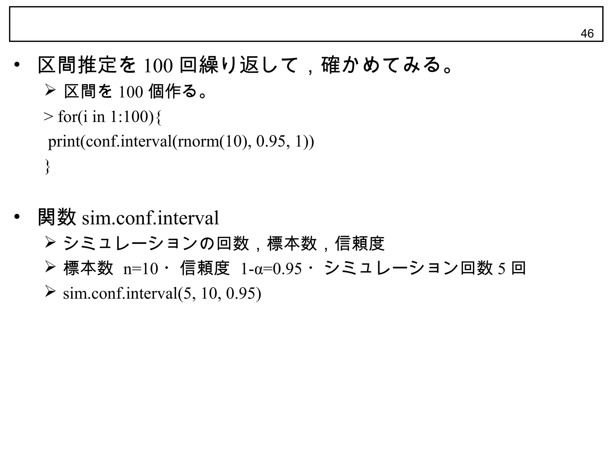 46

• 区間推定を 100 回繰り返して，確かめてみる。
    区間を 100 個作る。
   > for(i in 1:100){
    print(conf.interval(rnorm(10), 0.95, 1))
   }


• 関数 sim.conf.interval
    シミュレーションの回数，標本数，信頼度
    標本数 n=10 ・信頼度 1-α=0.95 ・シミュレーション回数 5 回
    sim.conf.interval(5, 10, 0.95)
 