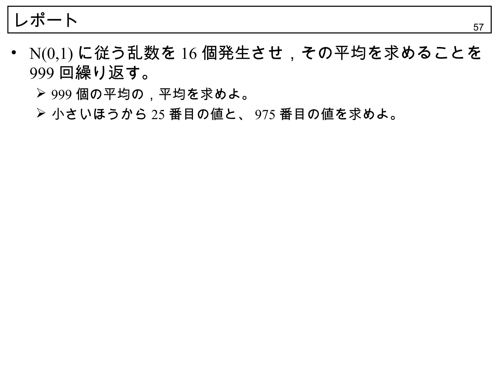 レポート                                 57

• N(0,1) に従う乱数を 16 個発生させ，その平均を求めることを
  999 回繰り返す。
  999 個の平均の，平均を求めよ。
  小さいほうから 25 番目の値と、 975 番目の値を求めよ。
 