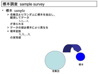 標本調査 sample survey
• 標本 sample
   母集団よりランダムに標本を抽出し、
    観測してデータ
    　　　 x1,x2,...,xn
    が得られる
   データの値は標本により異なる
   確率変数
    　　　 X1,X2,...,Xn
    の実現値




                           標本

                     母集団
 