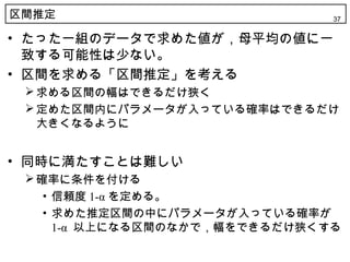 区間推定                            37


• たった一組のデータで求めた値が，母平均の値に一
  致する可能性は少ない。
• 区間を求める「区間推定」を考える
  求める区間の幅はできるだけ狭く
  定めた区間内にパラメータが入っている確率はできるだけ
   大きくなるように


• 同時に満たすことは難しい
  確率に条件を付ける
    • 信頼度 1-α を定める。
    • 求めた推定区間の中にパラメータが入っている確率が
      1-α 以上になる区間のなかで，幅をできるだけ狭くする
 