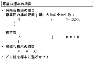 可能な標本の組数
• 有限母集団の場合
  母集団の構成要素（岡山大学の全学生数）
  　　　 N 　　　　　　　　（　　　 N=13,000 　　
  　　）

  標本数
  　　　ｎ　　　　　　　　（　　　ｎ＝１０　　　
  　　　）
• 可能な標本の組数
  　　　 M 　＝　 NCn
• どの組を標本に選ぶか？！
 