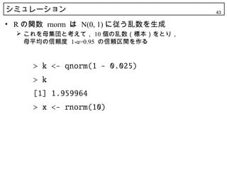 シミュレーション                           43

• R の関数 rnorm は N(0, 1) に従う乱数を生成
   これを母集団と考えて， 10 個の乱数（標本）をとり，
    母平均の信頼度 1-α=0.95 の信頼区間を作る
 