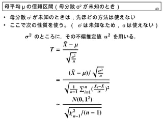 母平均 μ の信頼区間（母分散 σ2 が未知のとき）       49

• 母分散 σ2 が未知のときは，先ほどの方法は使えない
• ここで次の性質を使う。（ σ2 は未知なため， σ は使えない）
 