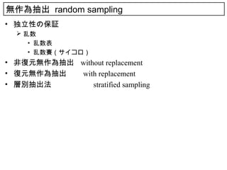 無作為抽出 random sampling
• 独立性の保証
   乱数
     • 乱数表
     • 乱数賽（サイコロ）
• 非復元無作為抽出 without replacement
• 復元無作為抽出　 with replacement
• 層別抽出法　　　　　 stratified sampling
 