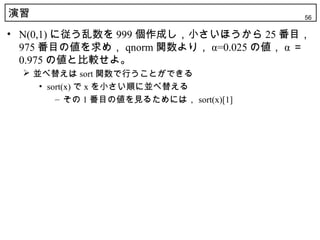 演習                                        56

• N(0,1) に従う乱数を 999 個作成し，小さいほうから 25 番目，
  975 番目の値を求め， qnorm 関数より， α=0.025 の値， α ＝
  0.975 の値と比較せよ。
   並べ替えは sort 関数で行うことができる
     • sort(x) で x を小さい順に並べ替える
         – その 1 番目の値を見るためには， sort(x)[1]
 