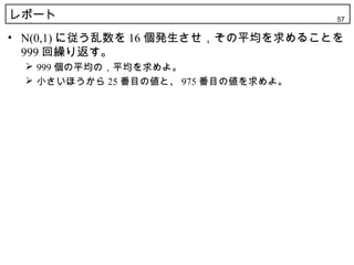 レポート                                 57

• N(0,1) に従う乱数を 16 個発生させ，その平均を求めることを
  999 回繰り返す。
  999 個の平均の，平均を求めよ。
  小さいほうから 25 番目の値と、 975 番目の値を求めよ。
 
