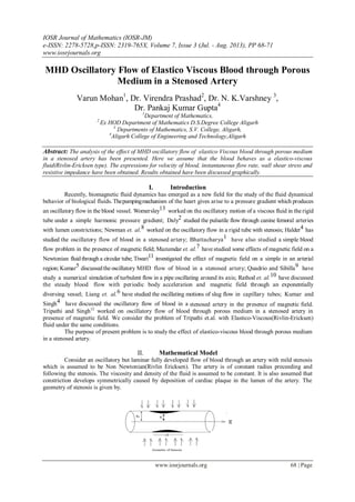 IOSR Journal of Mathematics (IOSR-JM)
e-ISSN: 2278-5728,p-ISSN: 2319-765X, Volume 7, Issue 3 (Jul. - Aug. 2013), PP 68-71
www.iosrjournals.org
www.iosrjournals.org 68 | Page
MHD Oscillatory Flow of Elastico Viscous Blood through Porous
Medium in a Stenosed Artery
Varun Mohan1
, Dr. Virendra Prashad2
, Dr. N. K.Varshney 3
,
Dr. Pankaj Kumar Gupta4
1
Department of Mathematics,
2
Ex HOD Department of Mathematics D.S.Degree College Aligarh
3
Departments of Mathematics, S.V. College, Aligarh,
4
Aligarh College of Engineering and Technology,Aligarh
Abstract: The analysis of the effect of MHD oscillatory flow of elastico Viscous blood through porous medium
in a stenosed artery has been presented. Here we assume that the blood behaves as a elastico-viscous
fluid(Rivlin-Ericksen type). The expressions for velocity of blood, instantaneous flow rate, wall shear stress and
resistive impedance have been obtained. Results obtained have been discussed graphically.
I. Introduction
Recently, biomagnetic fluid dynamics has emerged as a new field for the study of the fluid dynamical
behavior of biological fluids.Thepumpingmechanism of the heart gives arise to a pressure gradient which produces
an oscillatory flow in the blood vessel. Womersley13 worked on the oscillatory motion of a viscous fluid in the rigid
tube under a simple harmonic pressure gradient; Daly2 studied the pulsatile flow through canine femoral arteries
with lumen constrictions; Newman et. al.8 worked on the oscillatory flow in a rigid tube with stenosis; Halder4 has
studied the oscillatory flow of blood in a stenosed artery; Bhattacharya1 have also studied a simple blood
flow problem in the presence of magnetic field; Mazumdar et. al.7 have studied some effects of magnetic field on a
Newtonian fluid through a circular tube; Tiwari11 investigated the effect of magnetic field on a simple in an arterial
region; Kumar5 discussedthe oscillatory MHD flow of blood in a stenosed artery; Quadrio and Sibilla9 have
study a numerical simulation of turbulent flow in a pipe oscillating around its axis; Rathod et. al.10 have discussed
the steady blood flow with periodic body acceleration and magnetic field through an exponentially
diversing vessel; Liang et. al.6 have studied the oscillating motions of slug flow in capillary tubes; Kumar and
Singh4 have discussed the oscillatory flow of blood in a stenosed artery in the presence of magnetic field.
Tripathi and Singh12
worked on oscillatory flow of blood through porous medium in a stenosed artery in
presence of magnetic field. We consider the problem of Tripathi et.al. with Elastico-Viscous(Rivlin-Ericksen)
fluid under the same conditions.
The purpose of present problem is to study the effect of elastico-viscous blood through porous medium
in a stenosed artery.
II. Mathematical Model
Consider an oscillatory but laminar fully developed flow of blood through an artery with mild stenosis
which is assumed to be Non Newtonian(Rivlin Ericksen). The artery is of constant radius preceeding and
following the stenosis. The viscosity and density of the fluid is assumed to be constant. It is also assumed that
constriction develops symmetrically caused by deposition of cardiac plaque in the lumen of the artery. The
geometry of stenosis is given by.
 