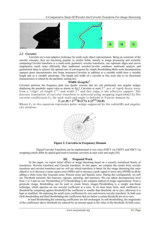 A Comparative Study Of Wavelet And Curvelet Transform For Image Denoising
www.iosrjournals.org 65 | Page
2.2 Curvelet:
Curvelets are a non-adaptive technique for multi-scale object representation. Being an extension of the
wavelet concepts, they are becoming popular in similar fields, namely in image processing and scientific
computing.Curvelet transform is a multi-scale geometric wavelet transforms, can represent edges and curves
singularities much more efficiently than traditional wavelet.Curvelet combines multiscale analysis and
geometrical ideas to achieve the optimal rate of convergence by simple thresholding.Multi-scale decomposition
captures point discontinuities into linear structures.Curvelets in addition to a variable width have a variable
length and so a variable anisotropy. The length and width of a curvelet at fine scale due to its directional
characteristics is related by the parabolic scaling law:
Width ̴ (length)2
Curvelets partition the frequency plan into dyadic coronae that are sub partitioned into angular wedges
displaying the parabolic aspect ratio as shown in fig.2. Curvelets at scale 2-k
,are of rapid decay away
from a „ridge‟ of length 2- k / 2
and width 2- k
and this ridge is the effective support. The
discrete translation of curvelet transform is achi eved using wrapping algorithm[15].The
curvelet coefficients Ck for each scale and angle is defined in Fourier domain by
Ck(r, 𝛉) = 2-3k/4
R (2-k
r) A (2(k/2)
/2𝝅.𝜽)
Where Ck in this equation represents polar wedge supported by the radial(R) and angular
(A) windows.
Figure 2. Curvelets in Frequency Domain
Digital Curvelet Transform can be implemented in two ways (FDCT via USFFT and FDCT via
wrapping),which differ by spatial grid used to translate curvelets at each scale and angle.[16].
III. Proposed Work
In this paper, we report initial efforts at image denoising based on a recently introduced family of
transforms- Wavelet transform and Curvelet transform. In this paper, we compare the results from wavelet
transform and curvelet transform and we will see which transform is better for the image denoising.Our main
objective is to decrease a mean square error (MSE) and to increase a peak signal to noise ratio (PSNR) in db.by
adding a white noise like Gaussian noise, Poisson noise and Speckle noise. During this configuration, we will
use Threshold estimator like heursure, rigrsure, sqtwolog, and minimaxi. We can adjust decomposition level
from 1 to 5 and we use Thresholding [17].Thresholding is the simplest method of image segmentation. From a
greyscale image, thresholding can be used to create binary images.Thresholding is a simple non-linear
technique, which operates on one wavelet coefficient at a time. In its most basic form, each coefficient is
threshold by comparing against threshold.If the coefficient is smaller than threshold, set to zero, otherwise it is
kept or modified. On replacing the small noisy coefficients by zero and inverse wavelet transform. In both case
(Soft thresholding and Hard thresholding) the coefficients that are below a certain threshold are set to zero.
In hard thresholding,the remaining coefficients are left unchanged. In soft thresholding, the magnitudes
of the coefficients above threshold are reduced by an amount equal to the value of the threshold. In both cases,
 