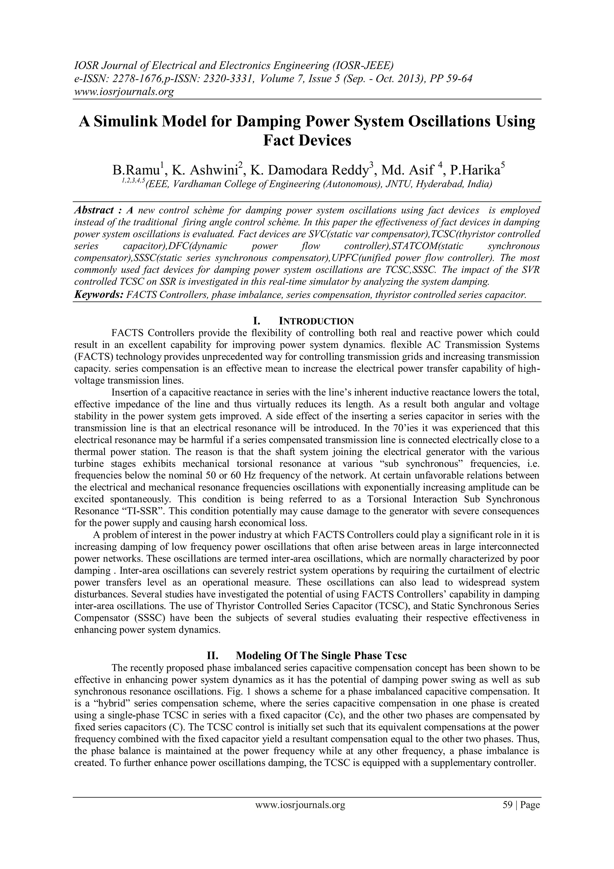 IOSR Journal of Electrical and Electronics Engineering (IOSR-JEEE)
e-ISSN: 2278-1676,p-ISSN: 2320-3331, Volume 7, Issue 5 (Sep. - Oct. 2013), PP 59-64
www.iosrjournals.org
www.iosrjournals.org 59 | Page
A Simulink Model for Damping Power System Oscillations Using
Fact Devices
B.Ramu1
, K. Ashwini2
, K. Damodara Reddy3
, Md. Asif 4
, P.Harika5
1,2,3,4,5
(EEE, Vardhaman College of Engineering (Autonomous), JNTU, Hyderabad, India)
Abstract : A new control schème for damping power system oscillations using fact devices is employed
instead of the traditional firing angle control schème. In this paper the effectiveness of fact devices in damping
power system oscillations is evaluated. Fact devices are SVC(static var compensator),TCSC(thyristor controlled
series capacitor),DFC(dynamic power flow controller),STATCOM(static synchronous
compensator),SSSC(static series synchronous compensator),UPFC(unified power flow controller). The most
commonly used fact devices for damping power system oscillations are TCSC,SSSC. The impact of the SVR
controlled TCSC on SSR is investigated in this real-time simulator by analyzing the system damping.
Keywords: FACTS Controllers, phase imbalance, series compensation, thyristor controlled series capacitor.
I. INTRODUCTION
FACTS Controllers provide the flexibility of controlling both real and reactive power which could
result in an excellent capability for improving power system dynamics. flexible AC Transmission Systems
(FACTS) technology provides unprecedented way for controlling transmission grids and increasing transmission
capacity. series compensation is an effective mean to increase the electrical power transfer capability of high-
voltage transmission lines.
Insertion of a capacitive reactance in series with the line’s inherent inductive reactance lowers the total,
effective impedance of the line and thus virtually reduces its length. As a result both angular and voltage
stability in the power system gets improved. A side effect of the inserting a series capacitor in series with the
transmission line is that an electrical resonance will be introduced. In the 70’ies it was experienced that this
electrical resonance may be harmful if a series compensated transmission line is connected electrically close to a
thermal power station. The reason is that the shaft system joining the electrical generator with the various
turbine stages exhibits mechanical torsional resonance at various “sub synchronous” frequencies, i.e.
frequencies below the nominal 50 or 60 Hz frequency of the network. At certain unfavorable relations between
the electrical and mechanical resonance frequencies oscillations with exponentially increasing amplitude can be
excited spontaneously. This condition is being referred to as a Torsional Interaction Sub Synchronous
Resonance “TI-SSR”. This condition potentially may cause damage to the generator with severe consequences
for the power supply and causing harsh economical loss.
A problem of interest in the power industry at which FACTS Controllers could play a significant role in it is
increasing damping of low frequency power oscillations that often arise between areas in large interconnected
power networks. These oscillations are termed inter-area oscillations, which are normally characterized by poor
damping . Inter-area oscillations can severely restrict system operations by requiring the curtailment of electric
power transfers level as an operational measure. These oscillations can also lead to widespread system
disturbances. Several studies have investigated the potential of using FACTS Controllers’ capability in damping
inter-area oscillations. The use of Thyristor Controlled Series Capacitor (TCSC), and Static Synchronous Series
Compensator (SSSC) have been the subjects of several studies evaluating their respective effectiveness in
enhancing power system dynamics.
II. Modeling Of The Single Phase Tcsc
The recently proposed phase imbalanced series capacitive compensation concept has been shown to be
effective in enhancing power system dynamics as it has the potential of damping power swing as well as sub
synchronous resonance oscillations. Fig. 1 shows a scheme for a phase imbalanced capacitive compensation. It
is a “hybrid” series compensation scheme, where the series capacitive compensation in one phase is created
using a single-phase TCSC in series with a fixed capacitor (Cc), and the other two phases are compensated by
fixed series capacitors (C). The TCSC control is initially set such that its equivalent compensations at the power
frequency combined with the fixed capacitor yield a resultant compensation equal to the other two phases. Thus,
the phase balance is maintained at the power frequency while at any other frequency, a phase imbalance is
created. To further enhance power oscillations damping, the TCSC is equipped with a supplementary controller.
 