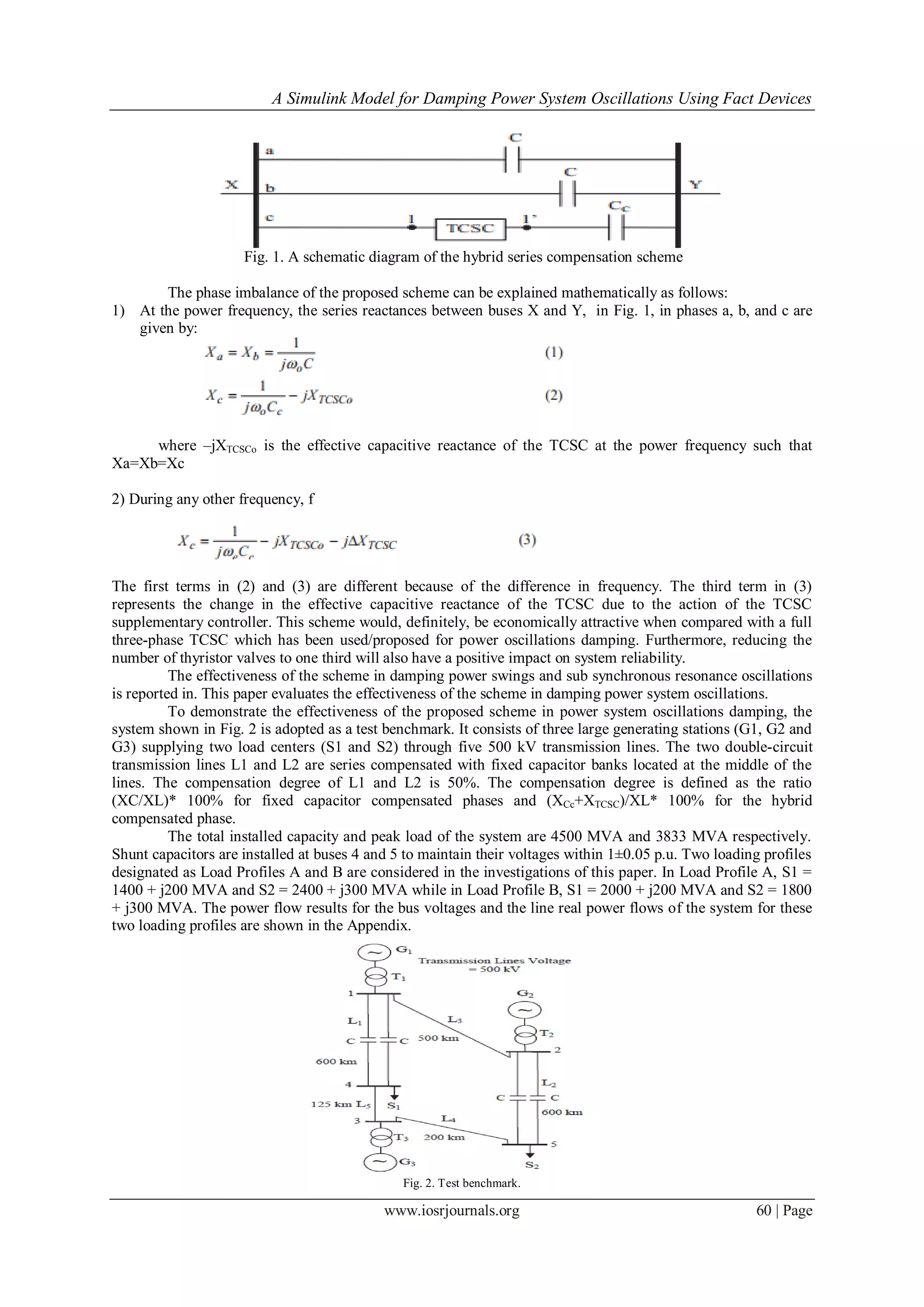 A Simulink Model for Damping Power System Oscillations Using Fact Devices
www.iosrjournals.org 60 | Page
Fig. 1. A schematic diagram of the hybrid series compensation scheme
The phase imbalance of the proposed scheme can be explained mathematically as follows:
1) At the power frequency, the series reactances between buses X and Y, in Fig. 1, in phases a, b, and c are
given by:
where –jXTCSCo is the effective capacitive reactance of the TCSC at the power frequency such that
Xa=Xb=Xc
2) During any other frequency, f
The first terms in (2) and (3) are different because of the difference in frequency. The third term in (3)
represents the change in the effective capacitive reactance of the TCSC due to the action of the TCSC
supplementary controller. This scheme would, definitely, be economically attractive when compared with a full
three-phase TCSC which has been used/proposed for power oscillations damping. Furthermore, reducing the
number of thyristor valves to one third will also have a positive impact on system reliability.
The effectiveness of the scheme in damping power swings and sub synchronous resonance oscillations
is reported in. This paper evaluates the effectiveness of the scheme in damping power system oscillations.
To demonstrate the effectiveness of the proposed scheme in power system oscillations damping, the
system shown in Fig. 2 is adopted as a test benchmark. It consists of three large generating stations (G1, G2 and
G3) supplying two load centers (S1 and S2) through five 500 kV transmission lines. The two double-circuit
transmission lines L1 and L2 are series compensated with fixed capacitor banks located at the middle of the
lines. The compensation degree of L1 and L2 is 50%. The compensation degree is defined as the ratio
(XC/XL)* 100% for fixed capacitor compensated phases and (XCc+XTCSC)/XL* 100% for the hybrid
compensated phase.
The total installed capacity and peak load of the system are 4500 MVA and 3833 MVA respectively.
Shunt capacitors are installed at buses 4 and 5 to maintain their voltages within 1±0.05 p.u. Two loading profiles
designated as Load Profiles A and B are considered in the investigations of this paper. In Load Profile A, S1 =
1400 + j200 MVA and S2 = 2400 + j300 MVA while in Load Profile B, S1 = 2000 + j200 MVA and S2 = 1800
+ j300 MVA. The power flow results for the bus voltages and the line real power flows of the system for these
two loading profiles are shown in the Appendix.
Fig. 2. Test benchmark.
 