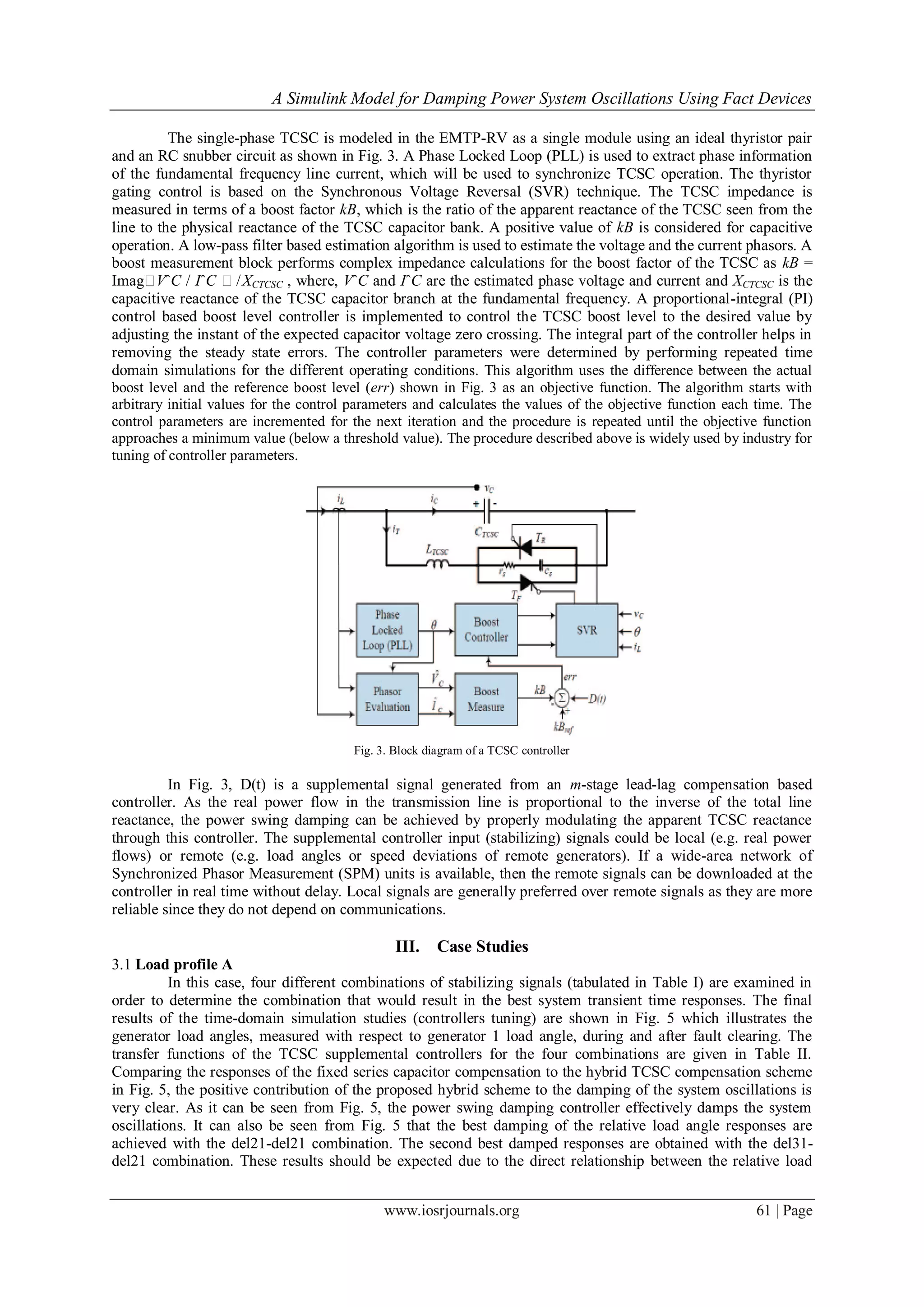 A Simulink Model for Damping Power System Oscillations Using Fact Devices
www.iosrjournals.org 61 | Page
The single-phase TCSC is modeled in the EMTP-RV as a single module using an ideal thyristor pair
and an RC snubber circuit as shown in Fig. 3. A Phase Locked Loop (PLL) is used to extract phase information
of the fundamental frequency line current, which will be used to synchronize TCSC operation. The thyristor
gating control is based on the Synchronous Voltage Reversal (SVR) technique. The TCSC impedance is
measured in terms of a boost factor kB, which is the ratio of the apparent reactance of the TCSC seen from the
line to the physical reactance of the TCSC capacitor bank. A positive value of kB is considered for capacitive
operation. A low-pass filter based estimation algorithm is used to estimate the voltage and the current phasors. A
boost measurement block performs complex impedance calculations for the boost factor of the TCSC as kB =
ImagVˆC / IˆC /XCTCSC , where, VˆC and IˆC are the estimated phase voltage and current and XCTCSC is the
capacitive reactance of the TCSC capacitor branch at the fundamental frequency. A proportional-integral (PI)
control based boost level controller is implemented to control the TCSC boost level to the desired value by
adjusting the instant of the expected capacitor voltage zero crossing. The integral part of the controller helps in
removing the steady state errors. The controller parameters were determined by performing repeated time
domain simulations for the different operating conditions. This algorithm uses the difference between the actual
boost level and the reference boost level (err) shown in Fig. 3 as an objective function. The algorithm starts with
arbitrary initial values for the control parameters and calculates the values of the objective function each time. The
control parameters are incremented for the next iteration and the procedure is repeated until the objective function
approaches a minimum value (below a threshold value). The procedure described above is widely used by industry for
tuning of controller parameters.
Fig. 3. Block diagram of a TCSC controller
In Fig. 3, D(t) is a supplemental signal generated from an m-stage lead-lag compensation based
controller. As the real power flow in the transmission line is proportional to the inverse of the total line
reactance, the power swing damping can be achieved by properly modulating the apparent TCSC reactance
through this controller. The supplemental controller input (stabilizing) signals could be local (e.g. real power
flows) or remote (e.g. load angles or speed deviations of remote generators). If a wide-area network of
Synchronized Phasor Measurement (SPM) units is available, then the remote signals can be downloaded at the
controller in real time without delay. Local signals are generally preferred over remote signals as they are more
reliable since they do not depend on communications.
III. Case Studies
3.1 Load profile A
In this case, four different combinations of stabilizing signals (tabulated in Table I) are examined in
order to determine the combination that would result in the best system transient time responses. The final
results of the time-domain simulation studies (controllers tuning) are shown in Fig. 5 which illustrates the
generator load angles, measured with respect to generator 1 load angle, during and after fault clearing. The
transfer functions of the TCSC supplemental controllers for the four combinations are given in Table II.
Comparing the responses of the fixed series capacitor compensation to the hybrid TCSC compensation scheme
in Fig. 5, the positive contribution of the proposed hybrid scheme to the damping of the system oscillations is
very clear. As it can be seen from Fig. 5, the power swing damping controller effectively damps the system
oscillations. It can also be seen from Fig. 5 that the best damping of the relative load angle responses are
achieved with the del21-del21 combination. The second best damped responses are obtained with the del31-
del21 combination. These results should be expected due to the direct relationship between the relative load
 