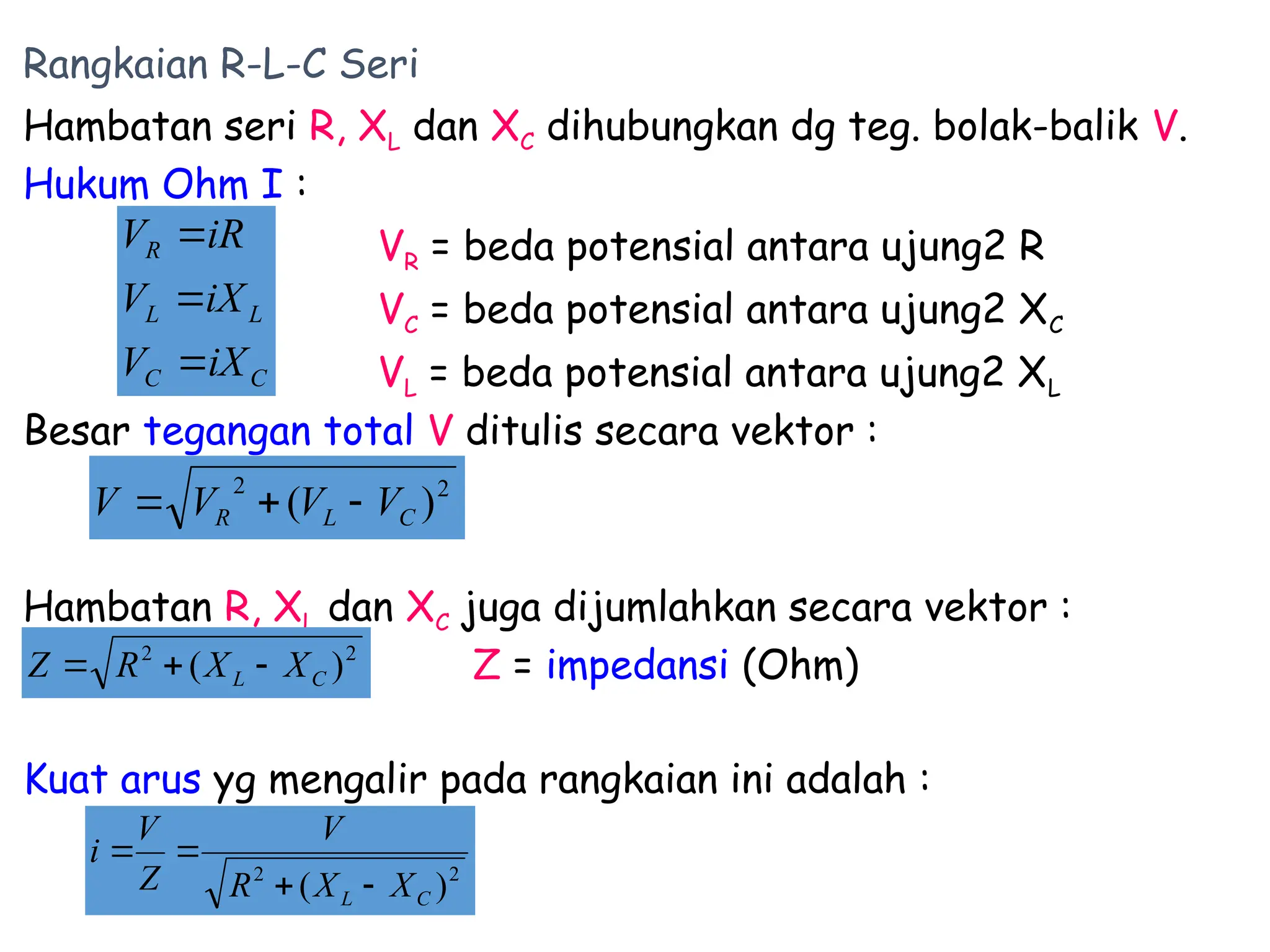 Rangkaian R-L-C Seri
Hambatan seri R, XL dan XC dihubungkan dg teg. bolak-balik V.
Hukum Ohm I :
VR = beda potensial antara ujung2 R
VC = beda potensial antara ujung2 XC
VL = beda potensial antara ujung2 XL
Besar tegangan total V ditulis secara vektor :
Hambatan R, XL dan XC juga dijumlahkan secara vektor :
Z = impedansi (Ohm)
Kuat arus yg mengalir pada rangkaian ini adalah :
C
C
L
L
R
iX
V
iX
V
iR
V



2
2
)
( C
L X
X
R
V
Z
V
i




2
2
)
( C
L
R V
V
V
V 


2
2
)
( C
L X
X
R
Z 


 