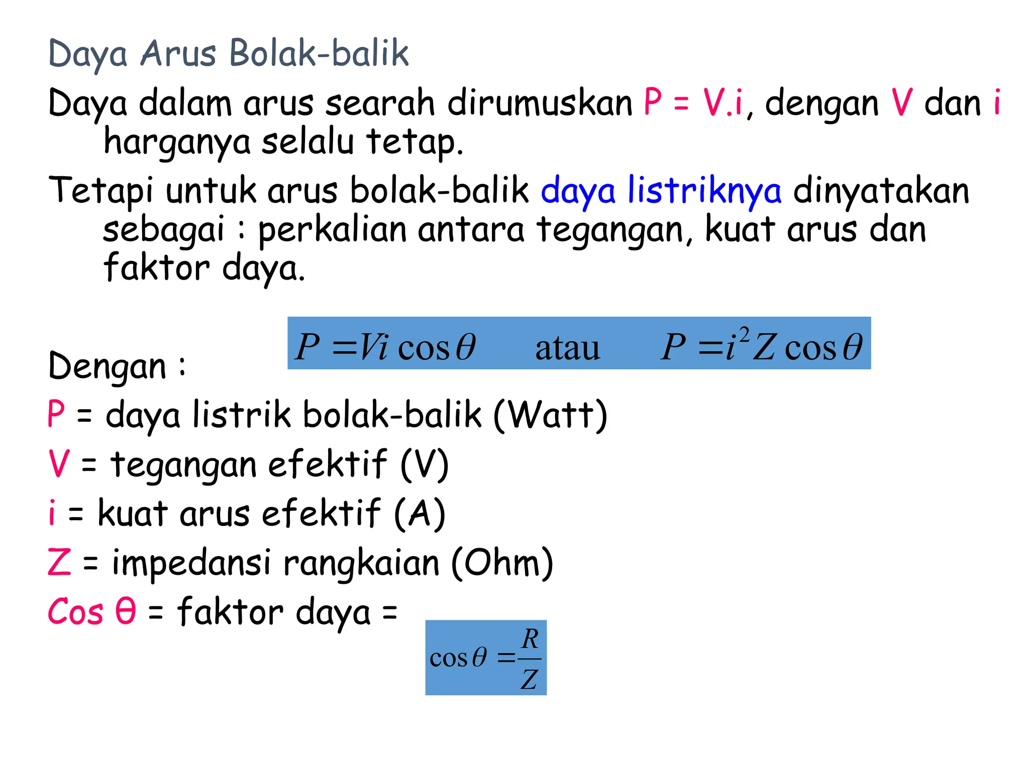 Daya Arus Bolak-balik
Daya dalam arus searah dirumuskan P = V.i, dengan V dan i
harganya selalu tetap.
Tetapi untuk arus bolak-balik daya listriknya dinyatakan
sebagai : perkalian antara tegangan, kuat arus dan
faktor daya.
Dengan :
P = daya listrik bolak-balik (Watt)
V = tegangan efektif (V)
i = kuat arus efektif (A)
Z = impedansi rangkaian (Ohm)
Cos θ = faktor daya =

 cos
atau
cos 2
Z
i
P
Vi
P 

Z
R


cos
 