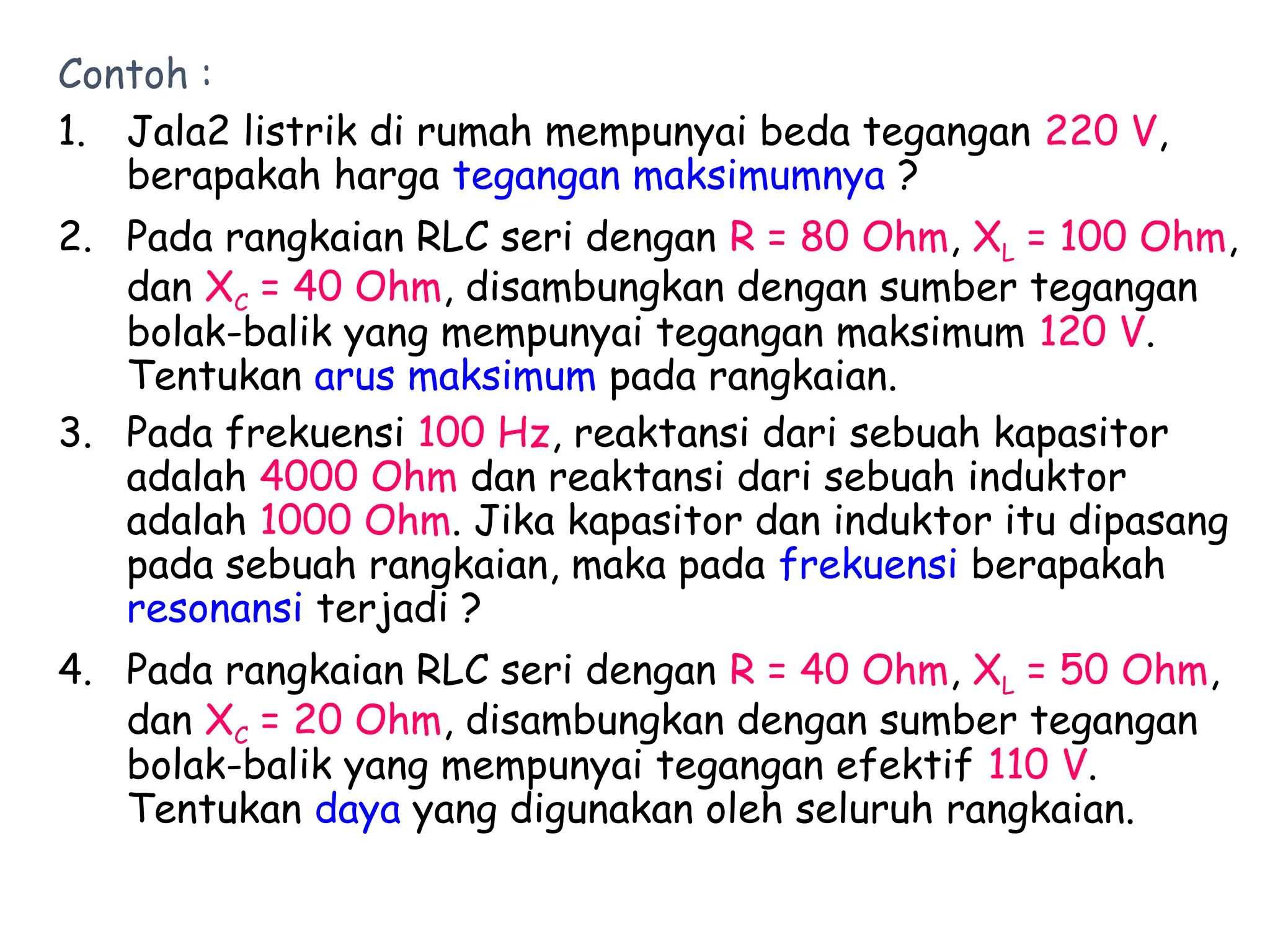 Contoh :
1. Jala2 listrik di rumah mempunyai beda tegangan 220 V,
berapakah harga tegangan maksimumnya ?
2. Pada rangkaian RLC seri dengan R = 80 Ohm, XL = 100 Ohm,
dan XC = 40 Ohm, disambungkan dengan sumber tegangan
bolak-balik yang mempunyai tegangan maksimum 120 V.
Tentukan arus maksimum pada rangkaian.
3. Pada frekuensi 100 Hz, reaktansi dari sebuah kapasitor
adalah 4000 Ohm dan reaktansi dari sebuah induktor
adalah 1000 Ohm. Jika kapasitor dan induktor itu dipasang
pada sebuah rangkaian, maka pada frekuensi berapakah
resonansi terjadi ?
4. Pada rangkaian RLC seri dengan R = 40 Ohm, XL = 50 Ohm,
dan XC = 20 Ohm, disambungkan dengan sumber tegangan
bolak-balik yang mempunyai tegangan efektif 110 V.
Tentukan daya yang digunakan oleh seluruh rangkaian.
 