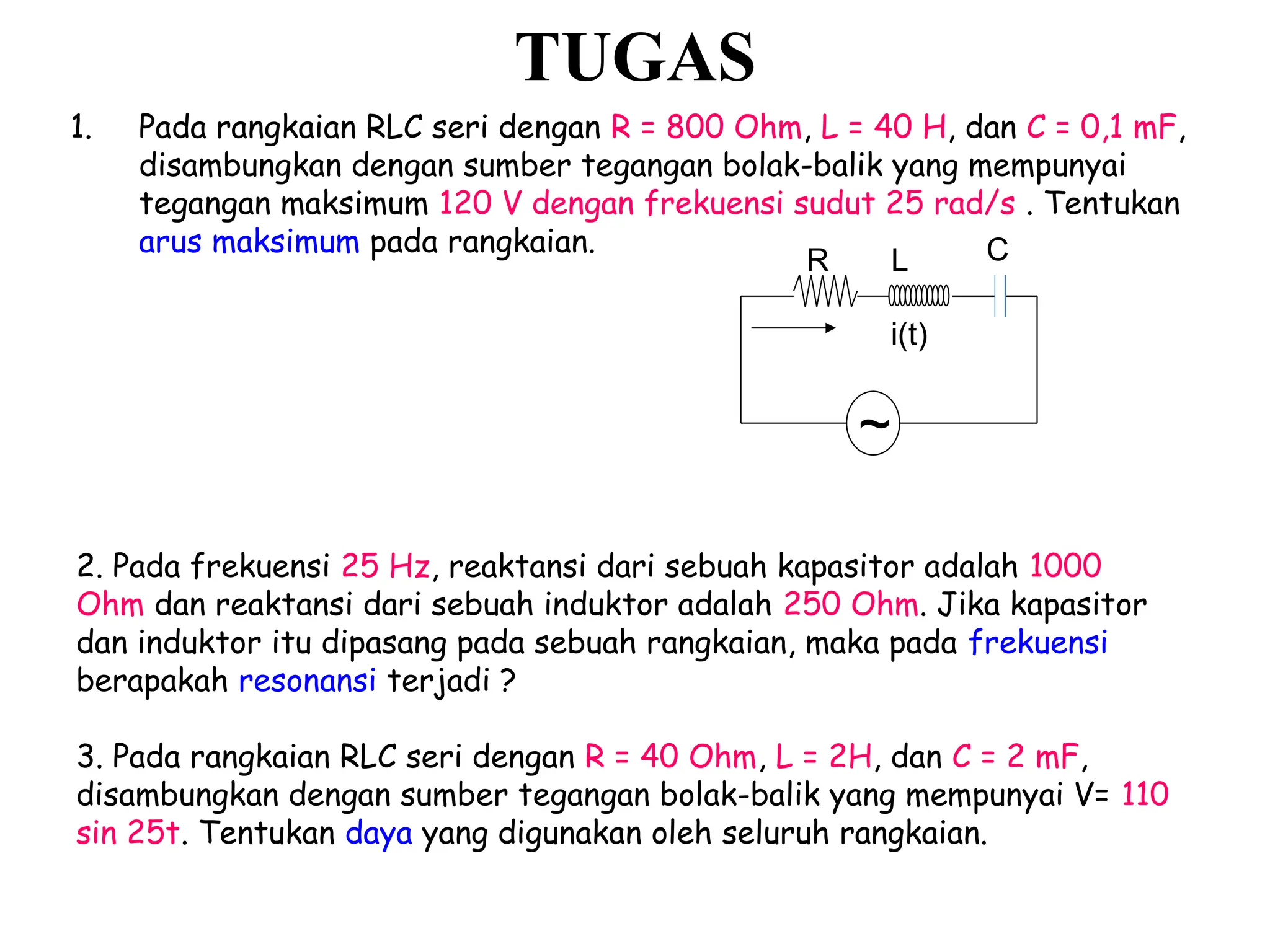R C
i(t)
L
~
1. Pada rangkaian RLC seri dengan R = 800 Ohm, L = 40 H, dan C = 0,1 mF,
disambungkan dengan sumber tegangan bolak-balik yang mempunyai
tegangan maksimum 120 V dengan frekuensi sudut 25 rad/s . Tentukan
arus maksimum pada rangkaian.
TUGAS
2. Pada frekuensi 25 Hz, reaktansi dari sebuah kapasitor adalah 1000
Ohm dan reaktansi dari sebuah induktor adalah 250 Ohm. Jika kapasitor
dan induktor itu dipasang pada sebuah rangkaian, maka pada frekuensi
berapakah resonansi terjadi ?
3. Pada rangkaian RLC seri dengan R = 40 Ohm, L = 2H, dan C = 2 mF,
disambungkan dengan sumber tegangan bolak-balik yang mempunyai V= 110
sin 25t. Tentukan daya yang digunakan oleh seluruh rangkaian.
 