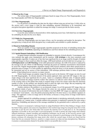 A Survey on Digital Image Steganography and Steganalysis
www.iosrjournals.org 57 | Page
3.2 Based on Key Usage
The various types of Steganographic techniques based on usage of key are: Pure Steganography, Secret
key Steganography and Public key Steganography.
3.2.1 Pure Steganography
It is the process of embedding the data into the object without using any private keys. It fully relies on
the secrecy and a cover image is used for data embedding, personal information to be transmitted, and
encryption decryption algorithms to embed the message into image. It cannot provide the better security.
3.2.2 Secret key Steganography
It uses the same method as discussed above while employing secure keys. Individual keys are deployed
for embedding the data into the cover object.
3.2.3 Public key Steganography
Public key Steganography uses two types of keys- one for encryption and another for decryption. The
encryption key is kept private while decryption key is made public and available in a public database.
3.3 Based on Embedding Domain
There are number of image steganography algorithm proposed on the basis of embedding domain that
includes Spatial or Transform, depending on redundancies used from domain for the embedding process [2].
3.3.1 Spatial Domain Embedding- LSB Modification
In spatial domain techniques messages are embedded in intensity of pixels directly. It encompasses bit-
wise methods that apply noise manipulation and bit insertion. LSB technique is the most commonly used
steganographic algorithm. It makes use of fact that least significant bits in an image could be thought of random
noise and changes to them would not affect the image. LSB based methods can be divided into two groups viz.-
LSB Replacement and LSB Matching. In the LSB replacement technique, the LSB of the pixels is replaced by
the message to be sent. While in LSB Matching Technique the pixels are randomly incremented or decremented
by secret bits. Popular Steganographic algorithms change LSB of pixels randomly while others amend pixels in
particular areas of images. It is most suitable for applications where the focus is on the amount of information to
be transmitted and not on secrecy of that information. LSB technique performs better in terms of speed and
quality of data hiding however security is a major concern.
Palette based images are popular image file format used on the Internet. GIF images can also be used
for LSB Steganography. An obvious demerit of the palette approach when used with GIF images is that any
single change in the least significant bit of a pixel, leads to a completely different color. If adjacent palette
entries are dissimilar the change would be evident. One solution is to add new colors which are visually similar
to the existing colors in the palette that results in original image to have less unique colors than the maximum
number of colors. In this method, care should be taken to select the right cover image. But any tampering with
the palette of an indexed image leaves a trail making detection easier.
Another solution to the problem is to use grayscale images. In an 8-bit grayscale GIF image, there are
256 different shades of grey. The changes between the colors are very gradual, making it harder to detect.
Moreover, the amount of information that can be hidden is less than BMP. GIF images are especially vulnerable
to statistical/ visual attacks – since the palette processing that has to be done leaves a very definite signature on
image. This approach is relies on image and its file format, as because a wrong choice of image would lead to
message visibility.
Another approach for embedding messages in spatial domain is introducing statistically similar noise to
pixel randomly e.g., scanner noise. A pseudo random noise generator is employed to generate the noise using a
shared key. Embedding and detection of the message modulated by the generated noise is achieved by a parity
function.
Naseem et al proposed a technique based on using Distributed LSB for Data Hiding in Images which
has better hiding capacity and causes less degradation in the resulted stego image by using the lower bits to hide
secret bits as per the new rule which takes into account the intensity level of each pixel [3, 6]. The proposed
algorithm is reversible as the secret data is recovered properly. In order to protect the stego image from channel
induced interference, channel encoding and modulation techniques can be used. In the recovery process each
pixel is inspected for its intensity value. The last three bits are extracted if a pixel belongs to the first range. This
process continues till exhausting first range pixels after which the second range of pixels are found and the
lower four bits are extracted. However, security is a major concern as it does not uses encryption key. Moreover,
it assumes a communication channel to be perfect which is not possible due to noise.
 