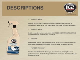 www.K2car.com
DESCRIPTIONS
• REMOVES WATER
Applied to a previously cleaned car body, it allows the water layer to
immediately break down into single drops that begin to drain themselves.
• REMOVES WATER
Quickly dries the surface so that the PAINT DOES NOT ATTRACT DUST AND
WATER DEPOSITS DO NOT REMAIN ON IT.
• POLISHES
Restores the natural color and paint gloss. It can also be used on a dry car
body. Easy to apply and distribute. Does not leave steaks on the glass.
• PROTECTS THE PAINT
Creates an invisible protective layer, thus it ensures keeping the car in
perfect condition. Protects the paint from the elements. Recommended for
all types of paint.
 
