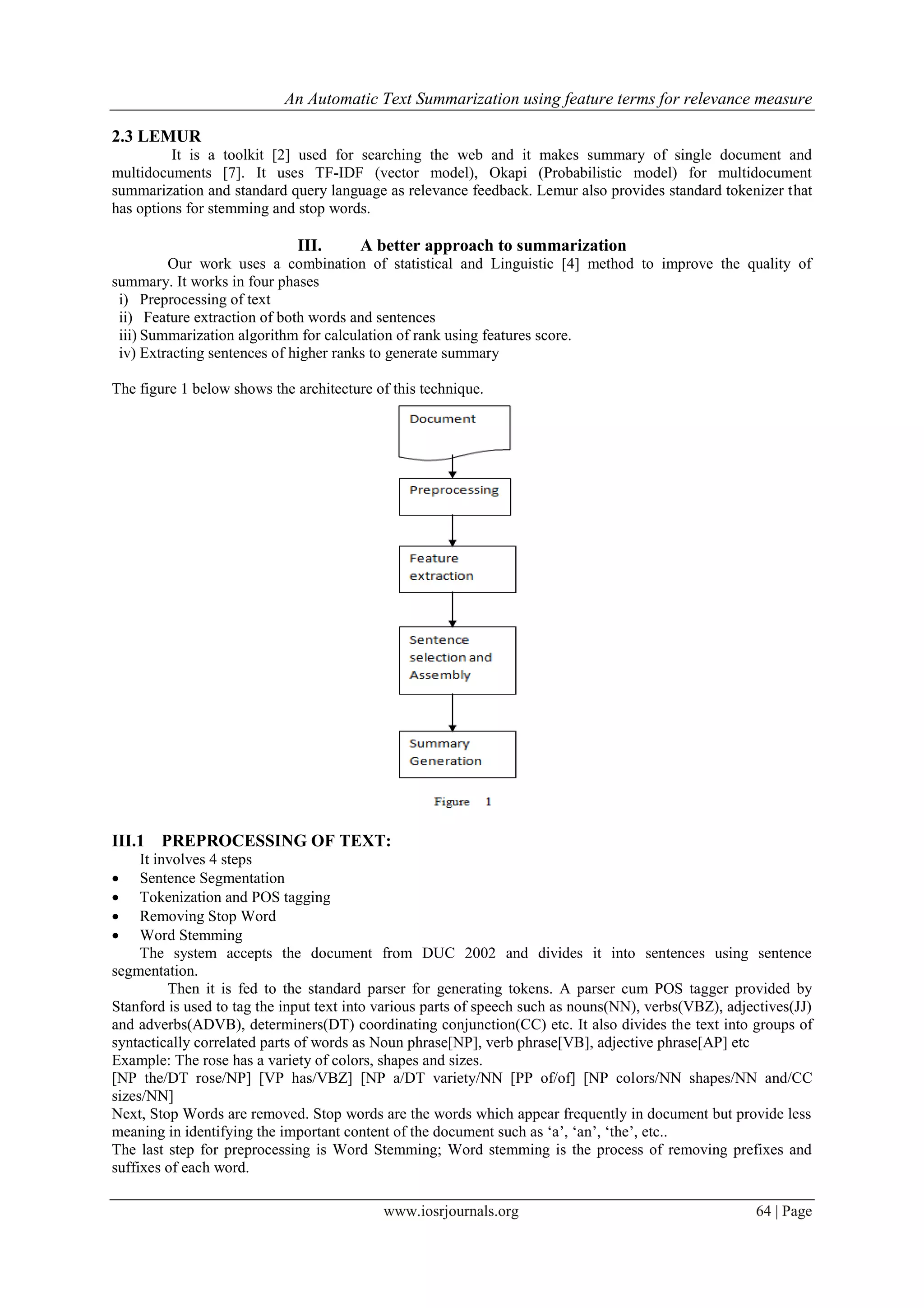 An Automatic Text Summarization using feature terms for relevance measure

2.3 LEMUR
         It is a toolkit [2] used for searching the web and it makes summary of single document and
multidocuments [7]. It uses TF-IDF (vector model), Okapi (Probabilistic model) for multidocument
summarization and standard query language as relevance feedback. Lemur also provides standard tokenizer that
has options for stemming and stop words.

                             III.       A better approach to summarization
         Our work uses a combination of statistical and Linguistic [4] method to improve the quality of
summary. It works in four phases
 i) Preprocessing of text
 ii) Feature extraction of both words and sentences
 iii) Summarization algorithm for calculation of rank using features score.
 iv) Extracting sentences of higher ranks to generate summary

The figure 1 below shows the architecture of this technique.




III.1 PREPROCESSING OF TEXT:
     It involves 4 steps
    Sentence Segmentation
    Tokenization and POS tagging
    Removing Stop Word
    Word Stemming
     The system accepts the document from DUC 2002 and divides it into sentences using sentence
segmentation.
          Then it is fed to the standard parser for generating tokens. A parser cum POS tagger provided by
Stanford is used to tag the input text into various parts of speech such as nouns(NN), verbs(VBZ), adjectives(JJ)
and adverbs(ADVB), determiners(DT) coordinating conjunction(CC) etc. It also divides the text into groups of
syntactically correlated parts of words as Noun phrase[NP], verb phrase[VB], adjective phrase[AP] etc
Example: The rose has a variety of colors, shapes and sizes.
[NP the/DT rose/NP] [VP has/VBZ] [NP a/DT variety/NN [PP of/of] [NP colors/NN shapes/NN and/CC
sizes/NN]
Next, Stop Words are removed. Stop words are the words which appear frequently in document but provide less
meaning in identifying the important content of the document such as „a‟, „an‟, „the‟, etc..
The last step for preprocessing is Word Stemming; Word stemming is the process of removing prefixes and
suffixes of each word.

                                           www.iosrjournals.org                                        64 | Page
 