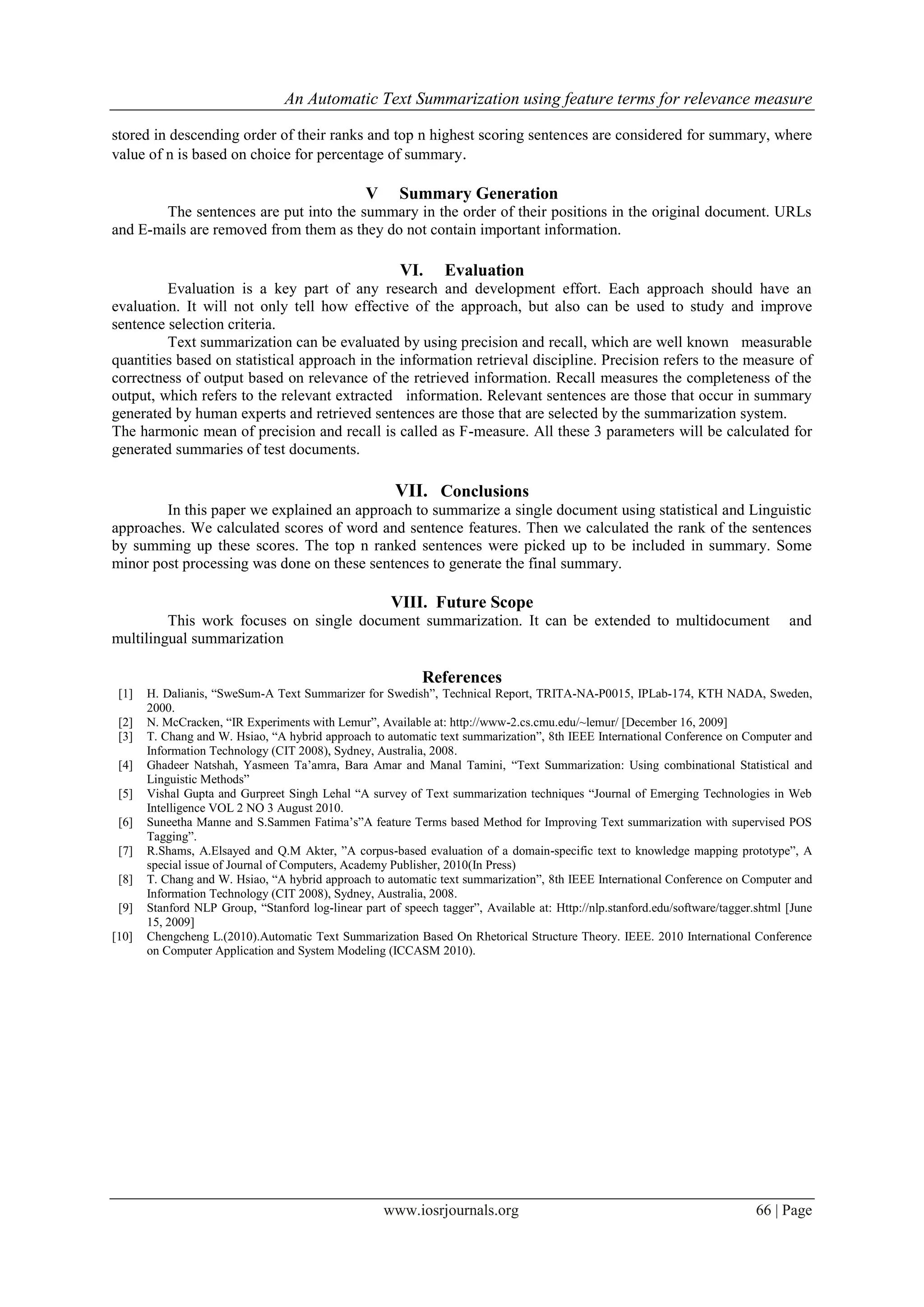 An Automatic Text Summarization using feature terms for relevance measure

stored in descending order of their ranks and top n highest scoring sentences are considered for summary, where
value of n is based on choice for percentage of summary.

                                                 V      Summary Generation
       The sentences are put into the summary in the order of their positions in the original document. URLs
and E-mails are removed from them as they do not contain important information.

                                                        VI.      Evaluation
         Evaluation is a key part of any research and development effort. Each approach should have an
evaluation. It will not only tell how effective of the approach, but also can be used to study and improve
sentence selection criteria.
         Text summarization can be evaluated by using precision and recall, which are well known measurable
quantities based on statistical approach in the information retrieval discipline. Precision refers to the measure of
correctness of output based on relevance of the retrieved information. Recall measures the completeness of the
output, which refers to the relevant extracted information. Relevant sentences are those that occur in summary
generated by human experts and retrieved sentences are those that are selected by the summarization system.
The harmonic mean of precision and recall is called as F-measure. All these 3 parameters will be calculated for
generated summaries of test documents.

                                                       VII. Conclusions
        In this paper we explained an approach to summarize a single document using statistical and Linguistic
approaches. We calculated scores of word and sentence features. Then we calculated the rank of the sentences
by summing up these scores. The top n ranked sentences were picked up to be included in summary. Some
minor post processing was done on these sentences to generate the final summary.

                                                      VIII. Future Scope
         This work focuses on single document summarization. It can be extended to multidocument                                    and
multilingual summarization

                                                            References
 [1]   H. Dalianis, “SweSum-A Text Summarizer for Swedish”, Technical Report, TRITA-NA-P0015, IPLab-174, KTH NADA, Sweden,
       2000.
 [2]   N. McCracken, “IR Experiments with Lemur”, Available at: http://www-2.cs.cmu.edu/~lemur/ [December 16, 2009]
 [3]   T. Chang and W. Hsiao, “A hybrid approach to automatic text summarization”, 8th IEEE International Conference on Computer and
       Information Technology (CIT 2008), Sydney, Australia, 2008.
 [4]   Ghadeer Natshah, Yasmeen Ta‟amra, Bara Amar and Manal Tamini, “Text Summarization: Using combinational Statistical and
       Linguistic Methods”
 [5]   Vishal Gupta and Gurpreet Singh Lehal “A survey of Text summarization techniques “Journal of Emerging Technologies in Web
       Intelligence VOL 2 NO 3 August 2010.
 [6]   Suneetha Manne and S.Sammen Fatima‟s”A feature Terms based Method for Improving Text summarization with supervised POS
       Tagging”.
 [7]   R.Shams, A.Elsayed and Q.M Akter, ”A corpus-based evaluation of a domain-specific text to knowledge mapping prototype”, A
       special issue of Journal of Computers, Academy Publisher, 2010(In Press)
 [8]   T. Chang and W. Hsiao, “A hybrid approach to automatic text summarization”, 8th IEEE International Conference on Computer and
       Information Technology (CIT 2008), Sydney, Australia, 2008.
 [9]   Stanford NLP Group, “Stanford log-linear part of speech tagger”, Available at: Http://nlp.stanford.edu/software/tagger.shtml [June
       15, 2009]
[10]   Chengcheng L.(2010).Automatic Text Summarization Based On Rhetorical Structure Theory. IEEE. 2010 International Conference
       on Computer Application and System Modeling (ICCASM 2010).




                                                     www.iosrjournals.org                                                    66 | Page
 