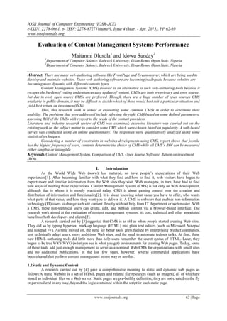 IOSR Journal of Computer Engineering (IOSR-JCE)
e-ISSN: 2278-0661, p- ISSN: 2278-8727Volume 9, Issue 4 (Mar. - Apr. 2013), PP 62-69
www.iosrjournals.org

       Evaluation of Content Management Systems Performance
                              Maitanmi Olusola1 and Idowu Sunday2
           1
               Department of Computer Science, Babcock University, Ilisan Remo, Ogun State, Nigeria
           2
               Department of Computer Science, Babcock University, Ilisan Remo, Ogun State, Nigeria

Abstract: There are many web-authoring software like FrontPage and Dreamweaver, which are being used to
develop and maintain websites. These web-authoring software are becoming inadequate because websites are
becoming more dynamic with different contents types.
          Content Management Systems (CMS) evolved as an alternative to such web-authoring tools because it
escapes the burden of coding and enhances easy update of content. CMSs are both proprietary and open source,
but due to cost, open source CMSs are preferred. Though, there are a huge number of open sources CMS
available in public domain, it may be difficult to decide which of these would best suit a particular situation and
yield best return on investment(ROI).
          Thus, this research work is aimed at evaluating some common CMSs in order to determine their
usability. The problems that were addressed include selecting the right CMS based on some defined parameters,
assessing ROI of the CMSs with respect to the needs of the content providers.
Literature and industry research review of CMS was examined; extensive literature was carried out on the
existing work on the subject matter to consider some CMS which were chosen based on popularity. A web-based
survey was conducted using an online questionnaire. The responses were quantitatively analyzed using some
statistical techniques.
          Considering a number of constraints in websites developments using CMS, report shows that joomla
has the highest frequency of users, contents determine the choice of CMS while all CMS’s ROI can be measured
either tangible or intangible.
Keywords:Content Management System, Comparison of CMS, Open Source Software, Return on investment
(ROI).

                                              I.    Introduction
          As the World Wide Web (www) has matured, so have people‟s expectations of their Web
experiences[1]. After becoming familiar with what they find and how to find it, web visitors have begun to
expect more and timelier information from the Web sites they visit. Web managers, in turn, have had to find
new ways of meeting these expectations. Content Management System (CMS) is not only on Web development,
although that is where it is mostly practiced today. CMS is about gaining control over the creation and
distribution of information and functionality[2]. It is about knowing what value you have to offer, who wants
what parts of that value, and how they want you to deliver it. A CMS is software that enables non-information
technology (IT) users to change web site content directly without help from IT department or web master. With
a CMS, these non-technical users can create, edit, and publish content via a browser-based interface. The
research work aimed at the evaluation of content management systems, its cost, technical and other associated
benefitsto both developers and clients[2].
          A research carried out by [3]suggested that CMS is as old as when people started creating Web sites.
They did so by typing hypertext mark-up language (HTML) into plain text editors (such as Microsoft Notepad
and notepad ++). As time moved on, the need for better tools grew,fuelled by enterprising product companies,
less technically adept users, more ambitious Web sites, and the need to automate tedious tasks. At first, these
new HTML authoring tools did little more than help users remember the secret syntax of HTML. Later, they
began to be true WYSIWYG (what you see is what you get) environments for creating Web pages. Today, some
of these tools add just enough management to serve as a nominal Web CMS for organizations with small sites
and no additional publications. In the last few years, however, several commercial applications have
beenreleased that perform content management in one way or another.

1.1Static and Dynamic Content
         A research carried out by [4] gave a comprehensive meaning to static and dynamic web pages as
follows:A static Website is a set of HTML pages and related file resources (such as images), all of whichare
stored as individual files on a Web server. Static pages are pre-builtby definition; they are not created on the fly
or personalized in any way, beyond the logic contained within the scriptfor each static page.


                                             www.iosrjournals.org                                         62 | Page
 