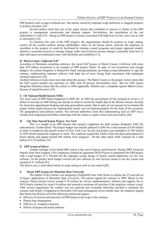 Failure Factors of ERP Projects in an Iranian Context
www.iosrjournals.org 84 | Page
ERP projects such as huge overhead cost that mainly caused by improper scope definition or sluggish progress
in project execution [14].
Several studies claim that one of the major factors that contribute to success or failure of the ERP
projects is management commitment and ultimate support. Nevertheless, the contribution of the rest
stakeholders is vital [15] . Doing an ERP project is always associated with high level of risk, extra cost as well
as uncertainty [16].
To minimize the risks of the ERP projects, the organizations should be cautious in scope setting,
resolve all the existed conflicts among stakeholders, focus on the human factor, motivate the employee to
contribute in the projects (it could be facilitated by training, reward programs and proper appraisal model),
identify a systematic process to manage change orders and avoid last minute changes, eventually learn how to
deal with macro environmental issues with flexibility and scalability [17].
B. Marin County, California SAP
According to Panorama consulting solutions, the recent SAP project of Marin County, California with more
than $30 million investment is an example of ERP project failure. In spite of vast investment and enough
budgets, the system Integrator is blamed for fraud, misrepresentation, providing wrong information to sign the
contract, implementing improper software with high rate of error, hiring fresh consultants with inadequate
working experience [18].
Another reference reveals some more date about this project .The Marin County as the project owner claims that
the SAP system handed over partiality on 2006 with 50 percent functionality only! But the SAP system
Integrator (Deloitte) claims that the system is 100% applicable. Deloitte also a complaint against Marin County
because of unpaid invoices [19].
C. UK National Health System (NHS)
The worst case of ERP failure happened to NHS UK. In 2002 the government of UK accepted to invest £ 12
billion to develop an ERP during one decade in order to record the health data of the Britain citizens, develop
the electronic appointment booking and drug prescription system. But in spite of vast amount of investment the
project failed simply because the implemented system was not tailored properly for the body of the enormous
UK geographical and political system. The relevant authorities claim that implementing such an ERP was a
mistake from beginning and further continuing with the system is equal to more and more failure [20].
D. City Time Payroll System Project, New York
This is a sample of an ERP disaster that caused a nightmare for both systems Integrator SAIC the
subcontractor, Techno Dyne! The project budget was initially planned in 2003 for a total amount of $ 60 million
in order to modernize the payroll system of New York City, but the real project cost extended to $ 760 million
in 2010 which amazed the employer so much. The employer argued that Techno Dyne has been participated in a
fraud scheme and tapped around $80 million from taxpayers. On the other hand, SAIC claimed for a total
deficit of $ 232 million [19] .
E. ERP system of Epicor
Another example of the failed ERP system is the case of Epicor and Ferazzoli. During 2009, Ferazzoli
Imports from New England, USA (employer) reached an agreement WITH Epicor to implement the ERP project
with a total budget of $ 184,444 but the improper system design of Epicor caused additional cost for new
software. So the project faced budget overrun for new software as well services meant to run the system and
reached to $ 1 million [21].
The Epicor case is more about failure in scope setting as well as cost control [20] .
F. Oracle ERP systems for Montclair State University
The subject of the contract was designing a PeopleSoft suite with Oracle to replace the 25-year-old set
of legacy applications of Montclair State University. The parties signed the contract in 2009. Based on the
contract, Oracle should receive around $ 20 million for service implementation, software and support, but in
2010 Oracle claimed for extra $ 8 million and warned to terminate all activities if the employer refuses to pay!
After several negotiations the conflict was not resolved and eventually Montclair decided to terminate the
contract with Oracle. It happened in November 2010 and consequently seven months later, the employer argued
that Oracle has failed in all of the following contractual aspects:
 Delivery of services and functions of ERP based on the scope of the contract.
 Project time management
 Delivery of computer resources
 Deliver of proper and tested software
 