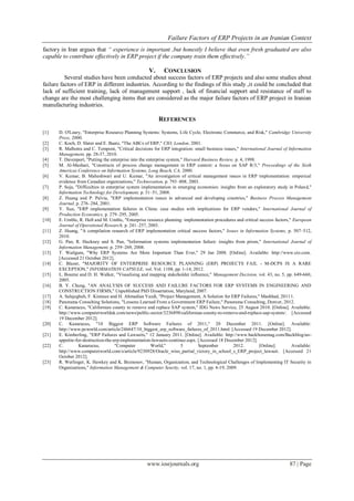 Failure Factors of ERP Projects in an Iranian Context
www.iosrjournals.org 87 | Page
factory in Iran argues that “ experience is important ,but honestly I believe that even fresh graduated are also
capable to contribute effectively in ERP project if the company train them effectively.”
V. CONCLUSION
Several studies have been conducted about success factors of ERP projects and also some studies about
failure factors of ERP in different industries. According to the findings of this study ,it could be concluded that
lack of sufficient training, lack of management support , lack of financial support and resistance of staff to
change are the most challenging items that are considered as the major failure factors of ERP project in Iranian
manufacturing industries.
REFERENCES
[1] D. O'Leary, "Enterprise Resource Planning Systems: Systems, Life Cycle, Electronic Commerce, and Risk," Cambridge University
Press, 2000.
[2] C. Koch, D. Slater and E. Baatz, "The ABCs of ERP," CIO, London, 2001.
[3] R. Malhotra and C. Temponi, "Critical decisions for ERP integration: small business issues," International Journal of Information
Management, pp. 28-37, 2010.
[4] T. Davenport, "Putting the enterprise into the enterprise system," Harvard Business Review, p. 4, 1998.
[5] M. Al-Mashari, "Constructs of process change management in ERP context: a focus on SAP R/3," Proceedings of the Sixth
Americas Conference on Information Systems, Long Beach, CA, 2000.
[6] V. Kumar, B. Maheshwari and U. Kumar, "An investigation of critical management issues in ERP implementation: emperical
evidence from Canadian organizations," Technovation, p. 793–808, 2003.
[7] P. Soja, "Difficulties in enterprise system implementation in emerging economies: insights from an exploratory study in Poland,"
Information Technology for Development, p. 31–51, 2008.
[8] Z. Huang and P. Palvia, "ERP implementation issues in advanced and developing countries," Business Process Management
Journal, p. 276–284, 2001.
[9] Y. Xue, "ERP implementation failures in China: case studies with implications for ERP vendors," International Journal of
Production Economics, p. 279–295, 2005.
[10] E. Umble, R. Haft and M. Umble, "Enterprise resource planning: implementation procedures and critical success factors," European
Journal of Operational Research, p. 241–257, 2003.
[11] Z. Huang, "A compilation research of ERP implementation critical success factors," Issues in Information Systems, p. 507–512,
2010.
[12] G. Pan, R. Hackney and S. Pan, "Information systems implementation failure: insights from prism," International Journal of
Information Management, p. 259–269, 2008.
[13] T. Wailgum, "Why ERP Systems Are More Important Than Ever," 29 Jan 2008. [Online]. Available: http://www.cio.com.
[Accessed 21 October 2012].
[14] C. Blazer, "MAJORITY OF ENTERPRISE RESOURCE PLANNING (ERP) PROJECTS FAIL - M-DCPS IS A RARE
EXCEPTION," INFORMATION CAPSULE, vol. Vol. 1108, pp. 1-14, 2012.
[15] L. Bourne and D. H. Walker, "Visualising and mapping stakeholder influence," Management Decision, vol. 43, no. 5, pp. 649-660,
2005.
[16] B. Y. Chung, "AN ANALYSIS OF SUCCESS AND FAILURE FACTORS FOR ERP SYSTEMS IN ENGINEERING AND
CONSTRUCTION FIRMS," Unpublished PhD Dissertation, Maryland, 2007.
[17] A. Salajegheh, F. Kimiaee and H. Ahmadian Yazdi, "Project Management, A Solution for ERP Failures," Mashhad, 20111.
[18] Panorama Consulting Solutions, "Lessons Learned From a Government ERP Failure," Panorama Consulting, Denver, 2012.
[19] C. Kanaracus, "Californian county to remove and replace SAP system," IDG News Service, 25 August 2010. [Online]. Available:
http://www.computerworlduk.com/news/public-sector/3236898/californian-county-to-remove-and-replace-sap-system/. [Accessed
19 December 2012].
[20] C. Kanaracus, "10 Biggest ERP Software Failures of 2011," 20 December 2011. [Online]. Available:
http://www.pcworld.com/article/246647/10_biggest_erp_software_failures_of_2011.html. [Accessed 19 December 2012].
[21] E. Kimberling, "ERP Failures and Lawsuits," 12 January 2011. [Online]. Available: http://www.backbonemag.com/Backblog/an-
appetite-for-destruction-the-erp-implementation-lawsuits-continue.aspx. [Accessed 18 December 2012].
[22] C. Kanaracus, "Computer World," 5 September 2012. [Online]. Available:
http://www.computerworld.com/s/article/9230928/Oracle_wins_partial_victory_in_school_s_ERP_project_lawsuit. [Accessed 21
October 2012].
[23] R. Werlinger, K. Hawkey and K. Beznosov, "Human, Organization, and Technological Challenges of Implementing IT Security in
Organizations," Information Management & Computer Seurity, vol. 17, no. 1, pp. 4-19, 2009.
 