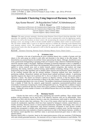 IOSR Journal of Computer Engineering (IOSR-JCE)
e-ISSN: 2278-0661, p- ISSN: 2278-8727Volume 9, Issue 5 (Mar. - Apr. 2013), PP 65-68
www.iosrjournals.org

        Automatic Clustering Using Improved Harmony Search
       Ajay Kumar Beesetti1 , Dr.Rajyalakshmi Valluri2, K.Subrahmanyam3,
                                  D.R.S. Bindu4
          1
              (Department of Electronics & Communications Engineering, ANITS, Visakhapatnam, India)
          2
              (Department of Electronics & Communications Engineering, ANITS, Visakhapatnam, India)
                                     3
                                       (Systems Engineer, Infosys Limited, India)
                                     4
                                       (Systems Engineer, Infosys Limited, India)

Abstract: The paper presents automatic clustering using Harmony Search based clustering algorithm. In this
algorithm, the capability of Improved Harmony search is used to automatically evolve the appropriate number
of clusters as well as the locations of cluster centers. By incorporating the concept of variable length in each
harmony vector, our strategy is able to encode variable number of candidate cluster centers at each iteration.
The CH cluster validity index is used as an objective function to validate the clustering result obtained from
each harmony memory vector. The proposed approach has been applied onto well-known datasets and
experimental results show that the approach is able to find the appropriate number of clusters and locations of
cluster centers.
Keywords – Automatic Clustering, Harmony Search, Harmony Memory Vector, Cluster Centers

                                            I.     INTRODUCTION
          Clustering is the task of partitioning the given unlabeled dataset into a number of groups such that
objects in the same group are similar to each other and dissimilar to the objects in the other groups. The
dissimilarities are assessed based on the attribute Values representing the objects. Although, classification seems
to be a good tool for distinguishing or grouping of data yet it requires a large collection of labeled data basing on
which the classifier model is developed. Additional advantage of clustering techniques is that it is adaptable to
changes and helps in finding useful feature that distinguishes different groups. Cluster analysis has been widely
applied in various research areas such as market research, pattern recognition, data analysis and image
processing, data mining, statistics, machine learning, spatial database technology, biology. It may serve as a
preprocessing step for other algorithms such as attribute subset selection and classification, which would operate
on the resulting clustered data and the selected attributes. Clustering methods have been classified as
partitioning methods, Hierarchical methods and Density-based methods grid-based methods. A partitioning
algorithm organizes the objects into k partitions (K<=n, the no of objects in the dataset), where each partition
represents a cluster. The clusters are formed to optimize an objective criterion, so that the objects within a
cluster are similar to each other and dissimilar to objects in the other clusters. A hierarchical clustering method
works by grouping data objects into a tree of clusters. The problem of partitioned clustering has been developed
from a number of fields like the statics[1], graph theory[2], expectation maximization[3],artificial neural
networks[4], Evolutionary Computing [5], swarm intelligence[6] and so on. Though there is plethora of papers
on the methods to partition the data into clusters there exists a problem of finding the number of clusters in the
dataset. Finding the correct number of clusters is too difficult because there are no class labels as is the case in
classification task.

                                          II.     Harmony Search
         Calculus has been used in solving many engineering and scientific problems. These calculus based
problem solving techniques can be used only if the objective functions used can be differentiable. These
techniques are futile when the objective function is step-wise, discontinuous, multi-modal or when the decision
variables are discrete rather than continuous. This is one of the reasons which lead the research community
towards the metaheuristic algorithms which have been inspired by biological evolution, animal behavior, or
metallic annealing. Harmony search is a music-inspired metaheuristic algorithm. Interestingly, there exists an
analogy between music and optimization: each musical instrument corresponds to each decision variable;
musical note corresponds to variable value; and harmony corresponds to solution vector. Just like musicians in
Jazz improvisation play notes randomly or based on experiences in order to find fantastic harmony, variables in
the harmony search algorithm have rand34om values or previously-memorized good values in order to find
optimal solution.
Harmony Search (HS) is a heuristic, based on the improvisation process of the jazz musicians [7],[8].Starting
with some initially generated harmonies , the musicians will try to improve the harmonies in each iteration. This

                                             www.iosrjournals.org                                          65 | Page
 