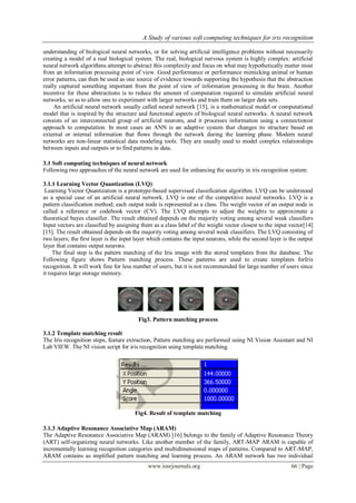 A Study of various soft computing techniques for iris recognition

understanding of biological neural networks, or for solving artificial intelligence problems without necessarily
creating a model of a real biological system. The real, biological nervous system is highly complex: artificial
neural network algorithms attempt to abstract this complexity and focus on what may hypothetically matter most
from an information processing point of view. Good performance or performance mimicking animal or human
error patterns, can then be used as one source of evidence towards supporting the hypothesis that the abstraction
really captured something important from the point of view of information processing in the brain. Another
incentive for these abstractions is to reduce the amount of computation required to simulate artificial neural
networks, so as to allow one to experiment with larger networks and train them on larger data sets.
     An artificial neural network usually called neural network [15], is a mathematical model or computational
model that is inspired by the structure and functional aspects of biological neural networks. A neural network
consists of an interconnected group of artificial neurons, and it processes information using a connectionist
approach to computation. In most cases an ANN is an adaptive system that changes its structure based on
external or internal information that flows through the network during the learning phase. Modern neural
networks are non-linear statistical data modeling tools. They are usually used to model complex relationships
between inputs and outputs or to find patterns in data.

3.1 Soft computing techniques of neural network
Following two approaches of the neural network are used for enhancing the security in iris recognition system:

3.1.1 Learning Vector Quantization (LVQ)
 Learning Vector Quantization is a prototype-based supervised classification algorithm. LVQ can be understood
as a special case of an artificial neural network. LVQ is one of the competitive neural networks. LVQ is a
pattern classification method; each output node is represented as a class. The weight vector of an output node is
called a reference or codebook vector (CV). The LVQ attempts to adjust the weights to approximate a
theoretical bayes classifier. The result obtained depends on the majority voting among several weak classifiers
Input vectors are classified by assigning them as a class label of the weight vector closest to the input vector[14]
[15]. The result obtained depends on the majority voting among several weak classifiers. The LVQ consisting of
two layers; the first layer is the input layer which contains the input neurons, while the second layer is the output
layer that contains output neurons.
     The final step is the pattern matching of the Iris image with the stored templates from the database. The
Following figure shows Pattern matching process. These patterns are used to create templates forIris
recognition. It will work fine for less number of users, but it is not recommended for large number of users since
it requires large storage memory.




                                         Fig3. Pattern matching process

3.1.2 Template matching result
The Iris recognition steps, feature extraction, Pattern matching are performed using NI Vision Assistant and NI
Lab VIEW. The NI vision script for iris recognition using template matching.




                                       Fig4. Result of template matching

3.1.3 Adaptive Resonance Associative Map (ARAM)
The Adaptive Resonance Associative Map (ARAM) [16] belongs to the family of Adaptive Resonance Theory
(ART) self-organizing neural networks. Like another member of the family, ART-MAP ARAM is capable of
incrementally learning recognition categories and multidimensional maps of patterns. Compared to ART-MAP,
ARAM contains as implified pattern matching and learning process. An ARAM network has two individual
                                             www.iosrjournals.org                                          66 | Page
 