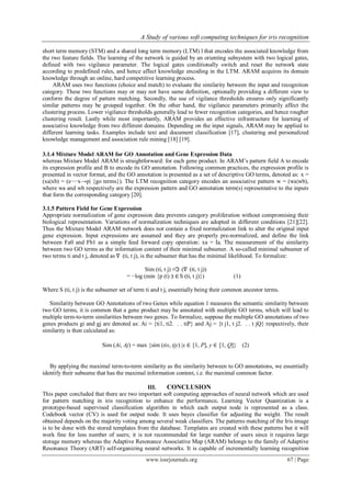 A Study of various soft computing techniques for iris recognition

short term memory (STM) and a shared long term memory (LTM) l that encodes the associated knowledge from
the two feature fields. The learning of the network is guided by an orienting subsystem with two logical gates,
defined with two vigilance parameter. The logical gates conditionally switch and reset the network state
according to predefined rules, and hence affect knowledge encoding in the LTM. ARAM acquires its domain
knowledge through an online, hard competitive learning process.
     ARAM uses two functions (choice and match) to evaluate the similarity between the input and recognition
category. These two functions may or may not have same definition, optionally providing a different view to
conform the degree of pattern matching. Secondly, the use of vigilance thresholds ensures only significantly
similar patterns may be grouped together. On the other hand, the vigilance parameters primarily affect the
clustering process. Lower vigilance thresholds generally lead to fewer recognition categories, and hence rougher
clustering result. Lastly while most importantly, ARAM provides an effective infrastructure for learning of
associative knowledge from two different domains. Depending on the input signals, ARAM may be applied to
different learning tasks. Examples include text and document classification [17], clustering and personalized
knowledge management and association rule mining [18] [19].

3.1.4 Mixture Model ARAM for GO Annotation and Gene Expression Data
whereas Mixture Model ARAM is straightforward: for each gene product. In ARAM’s pattern field A to encode
its expression profile and B to encode its GO annotation. Following common practices, the expression profile is
presented in vector format, and the GO annotation is presented as a set of descriptive GO terms, denoted as: x =
(xa|xb) = (e−−x→p| {go terms}). The LTM recognition category encodes an associative pattern w = (wa|wb),
where wa and wb respectively are the expression pattern and GO annotation term(s) representative to the inputs
that form the corresponding category [20].

3.1.5 Pattern Field for Gene Expression
Appropriate normalization of gene expression data prevents category proliferation without compromising their
biological representation. Variations of normalization techniques are adopted in different conditions [21][22].
Thus the Mixture Model ARAM network does not contain a fixed normalization link to alter the original input
gene expression. Input expressions are assumed and they are properly pre-normalized, and define the link
between Fa0 and Fb1 as a simple feed forward copy operation: xa = Ia. The measurement of the similarity
between two GO terms as the information content of their minimal subsumer. A so-called minimal subsumer of
two terms ti and t j, denoted as ∇ (ti, t j), is the subsumer that has the minimal likelihood. To formalize:

                                            Sim (ti, t j) ≡ℑ (∇ (ti, t j))
                                     = −log (min {p (t) |t ∈ S (ti, t j)})          (1)

Where S (ti, t j) is the subsumer set of term ti and t j, essentially being their common ancestor terms.

   Similarity between GO Annotations of two Genes while equation 1 measures the semantic similarity between
two GO terms, it is common that a gene product may be annotated with multiple GO terms, which will lead to
multiple term-to-term similarities between two genes. To formalize, suppose the multiple GO annotations of two
genes products gi and gj are denoted as: Ai = {ti1, ti2. . . tiP} and Aj = {t j1, t j2. . . t jQ} respectively, their
similarity is then calculated as:

                          Sim (Ai, Aj) = max {sim (tix, tjy) |x ∈ [1, P], y ∈ [1, Q]} (2)


   By applying the maximal term-to-term similarity as the similarity between to GO annotations, we essentially
identify their subsume that has the maximal information content, i.e. the maximal common factor.

                                            III.    CONCLUSION
This paper concluded that there are two important soft computing approaches of neural network which are used
for pattern matching in iris recognition to enhance the performance. Learning Vector Quantization is a
prototype-based supervised classification algorithm in which each output node is represented as a class.
Codebook vector (CV) is used for output node. It uses bayes classifier for adjusting the weight. The result
obtained depends on the majority voting among several weak classifiers. The patterns matching of the Iris image
is to be done with the stored templates from the database. Templates are created with these patterns but it will
work fine for less number of users; it is not recommended for large number of users since it requires large
storage memory whereas the Adaptive Resonance Associative Map (ARAM) belongs to the family of Adaptive
Resonance Theory (ART) self-organizing neural networks. It is capable of incrementally learning recognition
                                             www.iosrjournals.org                                          67 | Page
 