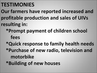 TESTIMONIES
Our farmers have reported increased and
profitable production and sales of UIVs
resulting in:
*Prompt payment of children school
fees
*Quick response to family health needs
*Purchase of new radio, television and
motorbike
*Building of new houses
 