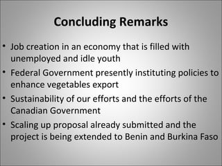 Concluding Remarks
• Job creation in an economy that is filled with
unemployed and idle youth
• Federal Government presently instituting policies to
enhance vegetables export
• Sustainability of our efforts and the efforts of the
Canadian Government
• Scaling up proposal already submitted and the
project is being extended to Benin and Burkina Faso
 