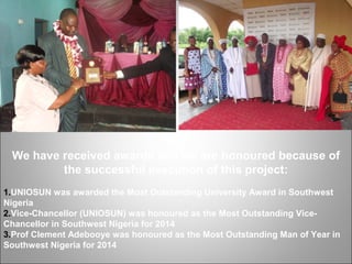 We have received awards and we are honoured because of
the successful execution of this project:
1.UNIOSUN was awarded the Most Outstanding University Award in Southwest
Nigeria
2.Vice-Chancellor (UNIOSUN) was honoured as the Most Outstanding Vice-
Chancellor in Southwest Nigeria for 2014
3.Prof Clement Adebooye was honoured as the Most Outstanding Man of Year in
Southwest Nigeria for 2014
 
