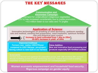 Communication and
Awareness Campaign:
Demand for underutilized indigenous vegetables
 (UIV’s) has increased considerably due to media promotion.
~4.0 million listen to our radio and TV jingles
 Application of Science:
Innovative technologies on breaking of seed dormancy, optimum seeding
rate and method, seeding bed preparation, seed treatment, optimum fertilizer
rate and botanical pest control
Increase in land cultivated from 1.4ha to 25ha
35-50% increase in yield of UIVs
Application of Science:
Innovative technologies on breaking of seed dormancy, optimum seeding
rate and method, seeding bed preparation, seed treatment, optimum fertilizer
rate and botanical pest control
Increase in land cultivated from 1.4ha to 25ha
35-50% increase in yield of UIVs
Value Addition
New and innovative food processing and
products especially UIV fortified cookies .
Value Addition
New and innovative food processing and
products especially UIV fortified cookies .
Women economic empowerment and household food security.
Rigorous campaign on gender equity
Women economic empowerment and household food security.
Rigorous campaign on gender equity
Improved livelihood
Farmers now realize US$3376/year
compared to US$1194/year pre-project.
Saving culture is now built in our farmers
Improved livelihood
Farmers now realize US$3376/year
compared to US$1194/year pre-project.
Saving culture is now built in our farmers
The Key Messages
Sustainability
Farmers have formed and registered 22 cooperative groups, with 1200 members (50% women).
Already facilitating access to credit and farming resources. Federal Government is building
vegetables for export market to help the women and unemployed youth.
Sustainability
Farmers have formed and registered 22 cooperative groups, with 1200 members (50% women).
Already facilitating access to credit and farming resources. Federal Government is building
vegetables for export market to help the women and unemployed youth.
 