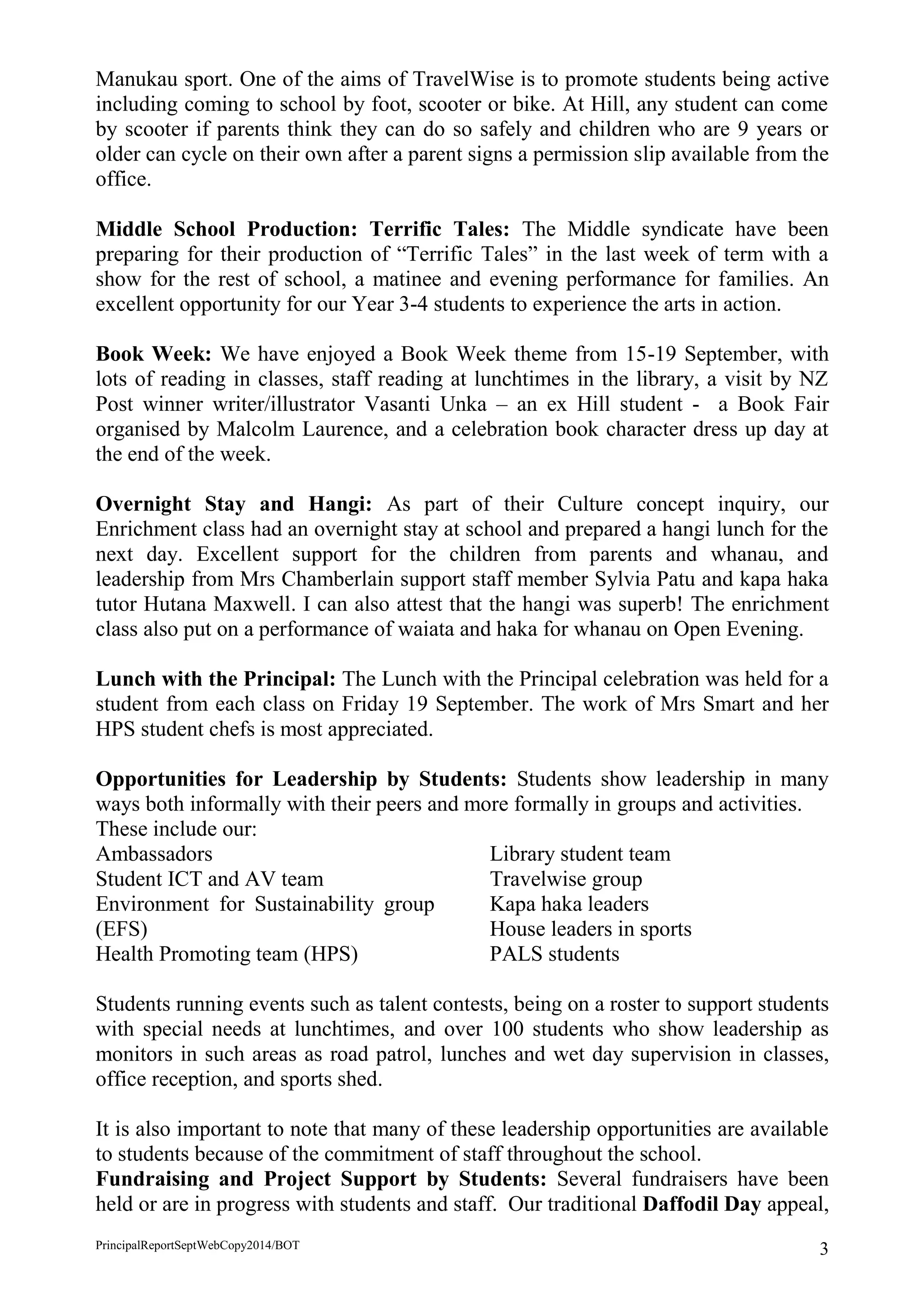 PrincipalReportSeptWebCopy2014/BOT 3 
Manukau sport. One of the aims of TravelWise is to promote students being active including coming to school by foot, scooter or bike. At Hill, any student can come by scooter if parents think they can do so safely and children who are 9 years or older can cycle on their own after a parent signs a permission slip available from the office. 
Middle School Production: Terrific Tales: The Middle syndicate have been preparing for their production of “Terrific Tales” in the last week of term with a show for the rest of school, a matinee and evening performance for families. An excellent opportunity for our Year 3-4 students to experience the arts in action. 
Book Week: We have enjoyed a Book Week theme from 15-19 September, with lots of reading in classes, staff reading at lunchtimes in the library, a visit by NZ Post winner writer/illustrator Vasanti Unka – an ex Hill student - a Book Fair organised by Malcolm Laurence, and a celebration book character dress up day at the end of the week. 
Overnight Stay and Hangi: As part of their Culture concept inquiry, our Enrichment class had an overnight stay at school and prepared a hangi lunch for the next day. Excellent support for the children from parents and whanau, and leadership from Mrs Chamberlain support staff member Sylvia Patu and kapa haka tutor Hutana Maxwell. I can also attest that the hangi was superb! The enrichment class also put on a performance of waiata and haka for whanau on Open Evening. 
Lunch with the Principal: The Lunch with the Principal celebration was held for a student from each class on Friday 19 September. The work of Mrs Smart and her HPS student chefs is most appreciated. 
Opportunities for Leadership by Students: Students show leadership in many ways both informally with their peers and more formally in groups and activities. 
These include our: 
Ambassadors 
Student ICT and AV team 
Environment for Sustainability group (EFS) 
Health Promoting team (HPS) 
Library student team 
Travelwise group 
Kapa haka leaders 
House leaders in sports 
PALS students 
Students running events such as talent contests, being on a roster to support students with special needs at lunchtimes, and over 100 students who show leadership as monitors in such areas as road patrol, lunches and wet day supervision in classes, office reception, and sports shed. 
It is also important to note that many of these leadership opportunities are available to students because of the commitment of staff throughout the school. 
Fundraising and Project Support by Students: Several fundraisers have been held or are in progress with students and staff. Our traditional Daffodil Day appeal,  