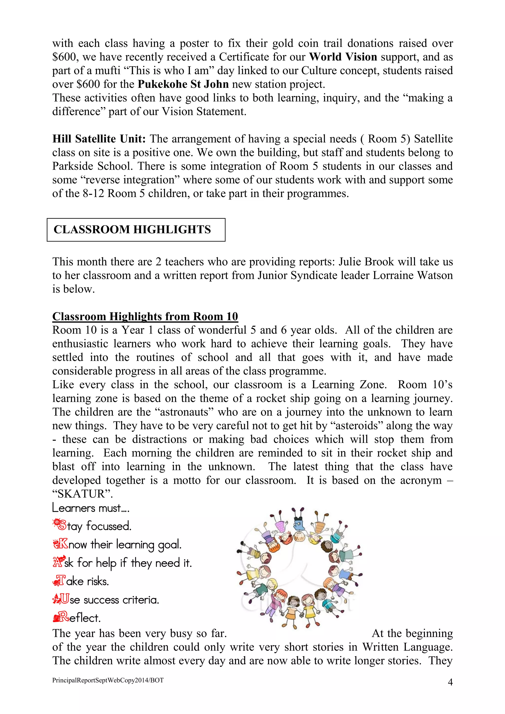 PrincipalReportSeptWebCopy2014/BOT 4 
with each class having a poster to fix their gold coin trail donations raised over $600, we have recently received a Certificate for our World Vision support, and as part of a mufti “This is who I am” day linked to our Culture concept, students raised over $600 for the Pukekohe St John new station project. 
These activities often have good links to both learning, inquiry, and the “making a difference” part of our Vision Statement. 
Hill Satellite Unit: The arrangement of having a special needs ( Room 5) Satellite class on site is a positive one. We own the building, but staff and students belong to Parkside School. There is some integration of Room 5 students in our classes and some “reverse integration” where some of our students work with and support some of the 8-12 Room 5 children, or take part in their programmes. 
This month there are 2 teachers who are providing reports: Julie Brook will take us to her classroom and a written report from Junior Syndicate leader Lorraine Watson is below. 
Classroom Highlights from Room 10 
Room 10 is a Year 1 class of wonderful 5 and 6 year olds. All of the children are enthusiastic learners who work hard to achieve their learning goals. They have settled into the routines of school and all that goes with it, and have made considerable progress in all areas of the class programme. 
Like every class in the school, our classroom is a Learning Zone. Room 10’s learning zone is based on the theme of a rocket ship going on a learning journey. The children are the “astronauts” who are on a journey into the unknown to learn new things. They have to be very careful not to get hit by “asteroids” along the way - these can be distractions or making bad choices which will stop them from learning. Each morning the children are reminded to sit in their rocket ship and blast off into learning in the unknown. The latest thing that the class have developed together is a motto for our classroom. It is based on the acronym – “SKATUR”. 
Learners must…. 
Stay focussed. 
Know their learning goal. 
Ask for help if they need it. 
Take risks. 
Use success criteria. 
Reflect. 
The year has been very busy so far. At the beginning of the year the children could only write very short stories in Written Language. The children write almost every day and are now able to write longer stories. They 
CLASSROOM HIGHLIGHTS  