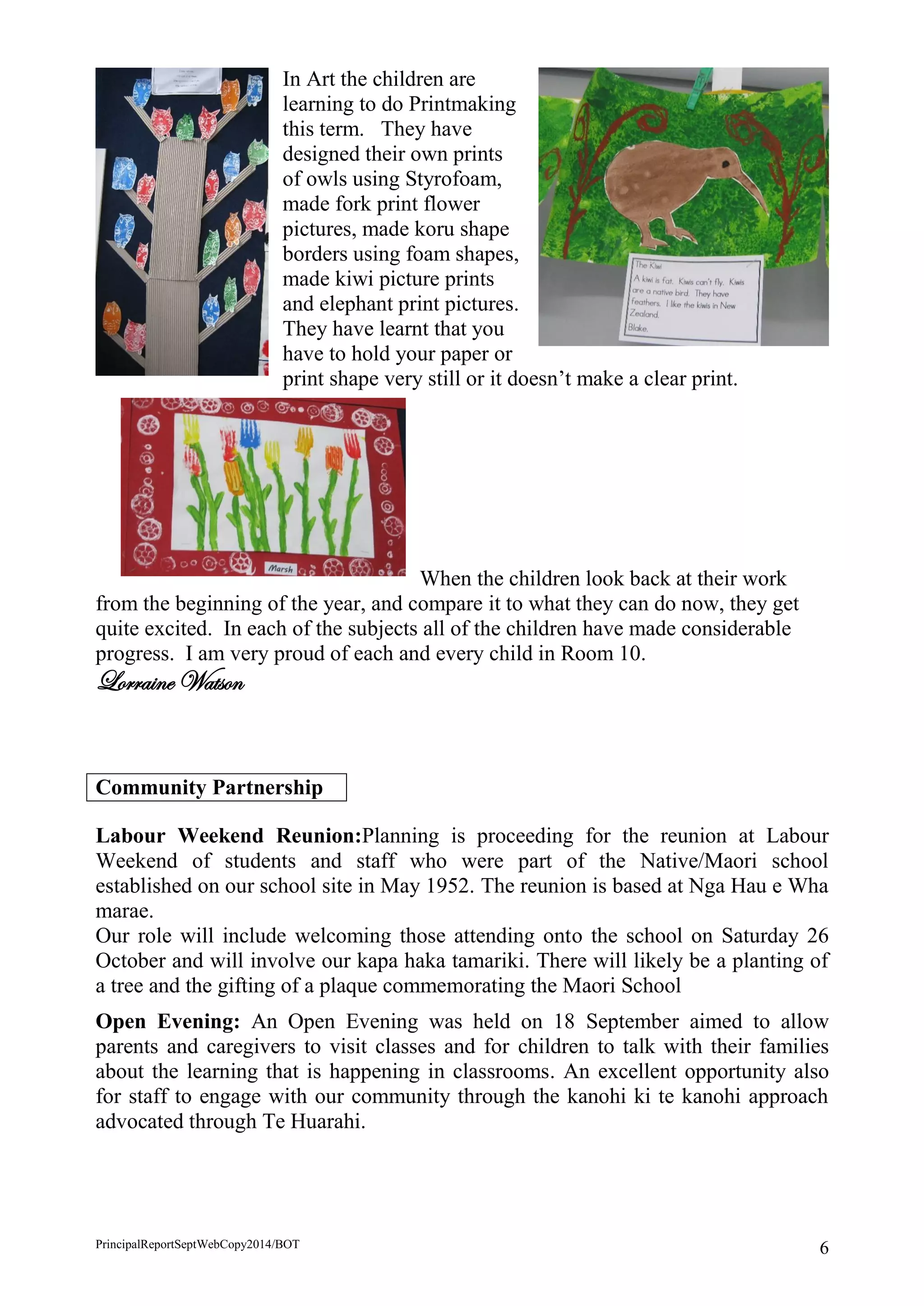 PrincipalReportSeptWebCopy2014/BOT 6 
In Art the children are learning to do Printmaking this term. They have designed their own prints of owls using Styrofoam, made fork print flower pictures, made koru shape borders using foam shapes, made kiwi picture prints and elephant print pictures. They have learnt that you have to hold your paper or print shape very still or it doesn’t make a clear print. 
When the children look back at their work from the beginning of the year, and compare it to what they can do now, they get quite excited. In each of the subjects all of the children have made considerable progress. I am very proud of each and every child in Room 10. 
Lorraine Watson 
Community Partnership 
Labour Weekend Reunion:Planning is proceeding for the reunion at Labour Weekend of students and staff who were part of the Native/Maori school established on our school site in May 1952. The reunion is based at Nga Hau e Wha marae. 
Our role will include welcoming those attending onto the school on Saturday 26 October and will involve our kapa haka tamariki. There will likely be a planting of a tree and the gifting of a plaque commemorating the Maori School 
Open Evening: An Open Evening was held on 18 September aimed to allow parents and caregivers to visit classes and for children to talk with their families about the learning that is happening in classrooms. An excellent opportunity also for staff to engage with our community through the kanohi ki te kanohi approach advocated through Te Huarahi. 
