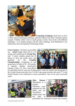 PrincipalReportSeptWebCopy2014/BOT 2 
Technology Challenge: Each term we have a whole school technology challenge, typically linked to the term’s learning inquiry concept. Children either work in small groups at their Year levels with different challenges or in whanau groups with the same challenge. Josh McDonald is our enthusiastic and well organised Technology leader. 
Cross Country: We had a successfully run school event which led to a 32 strong team qualifying for Group Day, and 9 senior students gained top 10 places in their age group races, and qualified for the Franklin Championships. Competing in age group races in fields of 50 – 60 runners, 4 students, Bradley Morrison(2) Georgia Carter (3) Tory Jones-Bruce (5) and Bella Earl (8) were top 10 placegetters, with our runners also being part of the Central Group team that won 3 of the 4 age group sections and came 2nd in the fourth! Results were celebrated in recent newsletters. One of our most successful years! 
Mini Wheels: Miniwheels is a popular lunchtime event organised by Mrs Smart and her TravelWise student team, and has links to promotions by Auckland Council and Counties  