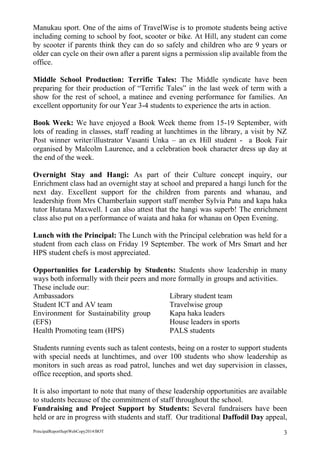 PrincipalReportSeptWebCopy2014/BOT 3 
Manukau sport. One of the aims of TravelWise is to promote students being active including coming to school by foot, scooter or bike. At Hill, any student can come by scooter if parents think they can do so safely and children who are 9 years or older can cycle on their own after a parent signs a permission slip available from the office. 
Middle School Production: Terrific Tales: The Middle syndicate have been preparing for their production of “Terrific Tales” in the last week of term with a show for the rest of school, a matinee and evening performance for families. An excellent opportunity for our Year 3-4 students to experience the arts in action. 
Book Week: We have enjoyed a Book Week theme from 15-19 September, with lots of reading in classes, staff reading at lunchtimes in the library, a visit by NZ Post winner writer/illustrator Vasanti Unka – an ex Hill student - a Book Fair organised by Malcolm Laurence, and a celebration book character dress up day at the end of the week. 
Overnight Stay and Hangi: As part of their Culture concept inquiry, our Enrichment class had an overnight stay at school and prepared a hangi lunch for the next day. Excellent support for the children from parents and whanau, and leadership from Mrs Chamberlain support staff member Sylvia Patu and kapa haka tutor Hutana Maxwell. I can also attest that the hangi was superb! The enrichment class also put on a performance of waiata and haka for whanau on Open Evening. 
Lunch with the Principal: The Lunch with the Principal celebration was held for a student from each class on Friday 19 September. The work of Mrs Smart and her HPS student chefs is most appreciated. 
Opportunities for Leadership by Students: Students show leadership in many ways both informally with their peers and more formally in groups and activities. 
These include our: 
Ambassadors 
Student ICT and AV team 
Environment for Sustainability group (EFS) 
Health Promoting team (HPS) 
Library student team 
Travelwise group 
Kapa haka leaders 
House leaders in sports 
PALS students 
Students running events such as talent contests, being on a roster to support students with special needs at lunchtimes, and over 100 students who show leadership as monitors in such areas as road patrol, lunches and wet day supervision in classes, office reception, and sports shed. 
It is also important to note that many of these leadership opportunities are available to students because of the commitment of staff throughout the school. 
Fundraising and Project Support by Students: Several fundraisers have been held or are in progress with students and staff. Our traditional Daffodil Day appeal,  