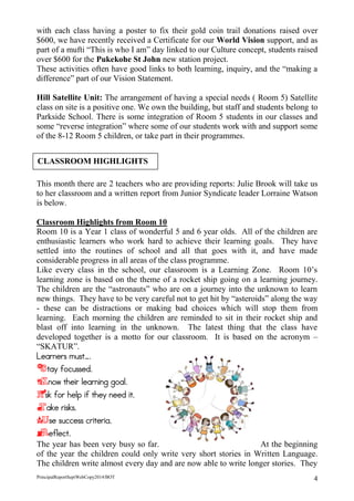 PrincipalReportSeptWebCopy2014/BOT 4 
with each class having a poster to fix their gold coin trail donations raised over $600, we have recently received a Certificate for our World Vision support, and as part of a mufti “This is who I am” day linked to our Culture concept, students raised over $600 for the Pukekohe St John new station project. 
These activities often have good links to both learning, inquiry, and the “making a difference” part of our Vision Statement. 
Hill Satellite Unit: The arrangement of having a special needs ( Room 5) Satellite class on site is a positive one. We own the building, but staff and students belong to Parkside School. There is some integration of Room 5 students in our classes and some “reverse integration” where some of our students work with and support some of the 8-12 Room 5 children, or take part in their programmes. 
This month there are 2 teachers who are providing reports: Julie Brook will take us to her classroom and a written report from Junior Syndicate leader Lorraine Watson is below. 
Classroom Highlights from Room 10 
Room 10 is a Year 1 class of wonderful 5 and 6 year olds. All of the children are enthusiastic learners who work hard to achieve their learning goals. They have settled into the routines of school and all that goes with it, and have made considerable progress in all areas of the class programme. 
Like every class in the school, our classroom is a Learning Zone. Room 10’s learning zone is based on the theme of a rocket ship going on a learning journey. The children are the “astronauts” who are on a journey into the unknown to learn new things. They have to be very careful not to get hit by “asteroids” along the way - these can be distractions or making bad choices which will stop them from learning. Each morning the children are reminded to sit in their rocket ship and blast off into learning in the unknown. The latest thing that the class have developed together is a motto for our classroom. It is based on the acronym – “SKATUR”. 
Learners must…. 
Stay focussed. 
Know their learning goal. 
Ask for help if they need it. 
Take risks. 
Use success criteria. 
Reflect. 
The year has been very busy so far. At the beginning of the year the children could only write very short stories in Written Language. The children write almost every day and are now able to write longer stories. They 
CLASSROOM HIGHLIGHTS  