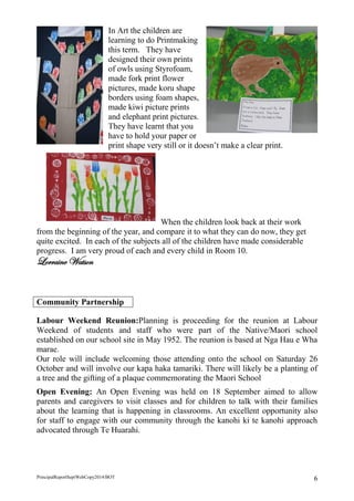 PrincipalReportSeptWebCopy2014/BOT 6 
In Art the children are learning to do Printmaking this term. They have designed their own prints of owls using Styrofoam, made fork print flower pictures, made koru shape borders using foam shapes, made kiwi picture prints and elephant print pictures. They have learnt that you have to hold your paper or print shape very still or it doesn’t make a clear print. 
When the children look back at their work from the beginning of the year, and compare it to what they can do now, they get quite excited. In each of the subjects all of the children have made considerable progress. I am very proud of each and every child in Room 10. 
Lorraine Watson 
Community Partnership 
Labour Weekend Reunion:Planning is proceeding for the reunion at Labour Weekend of students and staff who were part of the Native/Maori school established on our school site in May 1952. The reunion is based at Nga Hau e Wha marae. 
Our role will include welcoming those attending onto the school on Saturday 26 October and will involve our kapa haka tamariki. There will likely be a planting of a tree and the gifting of a plaque commemorating the Maori School 
Open Evening: An Open Evening was held on 18 September aimed to allow parents and caregivers to visit classes and for children to talk with their families about the learning that is happening in classrooms. An excellent opportunity also for staff to engage with our community through the kanohi ki te kanohi approach advocated through Te Huarahi. 
