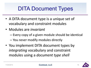 DITA Document Types 
• A DITA document type is a unique set of 
vocabulary and constraint modules 
• Modules are invariant 
– Every copy of a given module should be identical 
– You never modify modules directly 
• You implement DITA document types by 
integrating vocabulary and constraint 
modules using a document type shell 
11/24/2014 Contrext, LLC 16 
 
