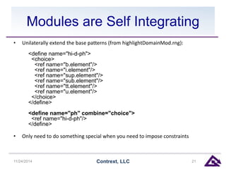 Modules are Self Integrating 
• Unilaterally extend the base patterns (from highlightDomainMod.rng): 
<define name="hi-d-ph"> 
<choice> 
<ref name="b.element"/> 
<ref name="i.element"/> 
<ref name="sup.element"/> 
<ref name="sub.element"/> 
<ref name="tt.element"/> 
<ref name="u.element"/> 
</choice> 
</define> 
<define name="ph" combine="choice"> 
<ref name="hi-d-ph"/> 
</define> 
• Only need to do something special when you need to impose constraints 
11/24/2014 Contrext, LLC 21 
 