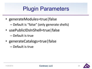 Plugin Parameters 
• generateModules=true|false 
– Default is “false” (only generate shells) 
• usePublicIDsInShell=true|false 
– Default is true 
• generateCatalogs=true|false 
– Default is true 
11/24/2014 Contrext, LLC 28 
 