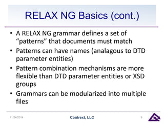 RELAX NG Basics (cont.) 
• A RELAX NG grammar defines a set of 
“patterns” that documents must match 
• Patterns can have names (analagous to DTD 
parameter entities) 
• Pattern combination mechanisms are more 
flexible than DTD parameter entities or XSD 
groups 
• Grammars can be modularized into multiple 
files 
11/24/2014 Contrext, LLC 9 
 